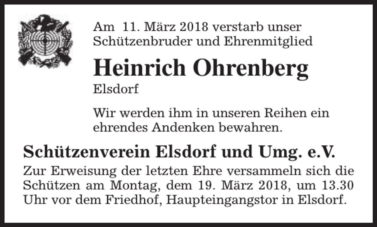 <p>Am 11. März 2018 verstarb unser<br />Schützenbruder und Ehrenmitglied</p><p>Heinrich Ohrenberg<br />Elsdorf</p><p>Wir werden ihm in unseren Reihen ein<br />ehrendes Andenken bewahren.</p><p>Schützenverein Elsdorf und Umg. e.V.</p><p>Zur Erweisung der letzten Ehre versammeln sich die<br />Schützen am Montag, dem 19. März 2018, um 13.30<br />Uhr vor dem Friedhof, Haupteingangstor in Elsdorf.</p>