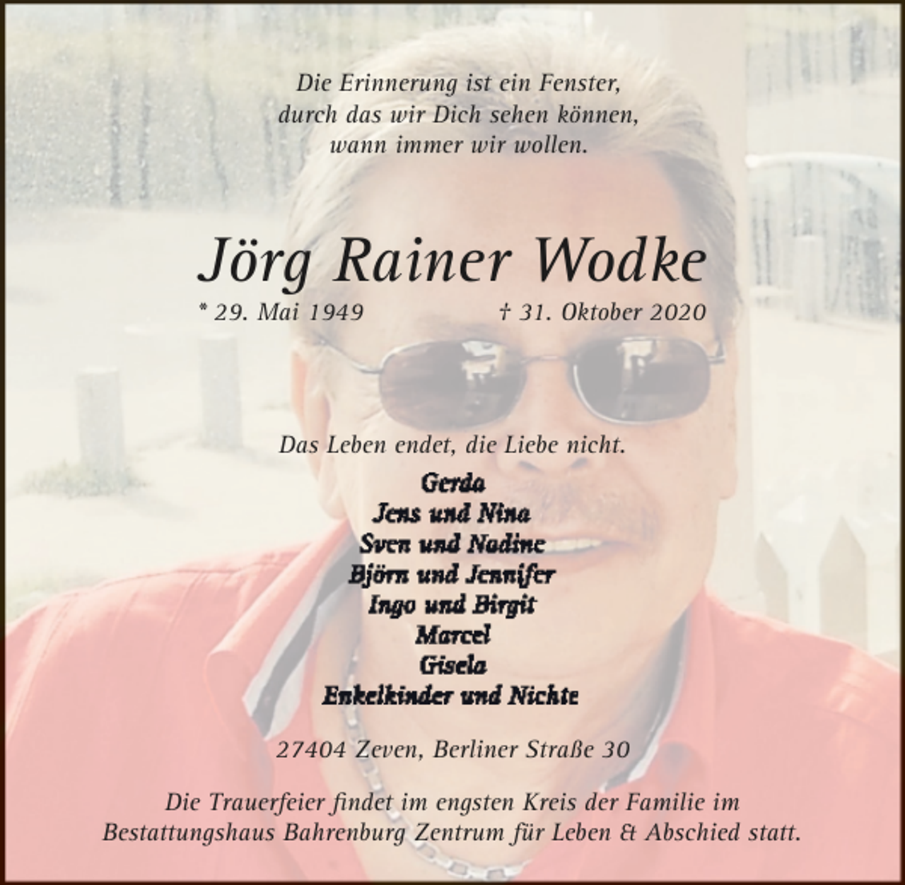 <p>Die Erinnerung ist ein Fenster,<br />durch das wir Dich sehen können,<br />wann immer wir wollen.</p>
<p>Jörg Rainer Wodke</p>
<p>* 29. Mai 1949</p>
<p>† 31. Oktober 2020</p>
<p>Das Leben endet, die Liebe nicht.</p>
<p>27404 Zeven, Berliner Straße 30<br />Die Trauerfeier ﬁndet im engsten Kreis der Familie im<br />Bestattungshaus Bahrenburg Zentrum für Leben &amp; Abschied statt.</p>