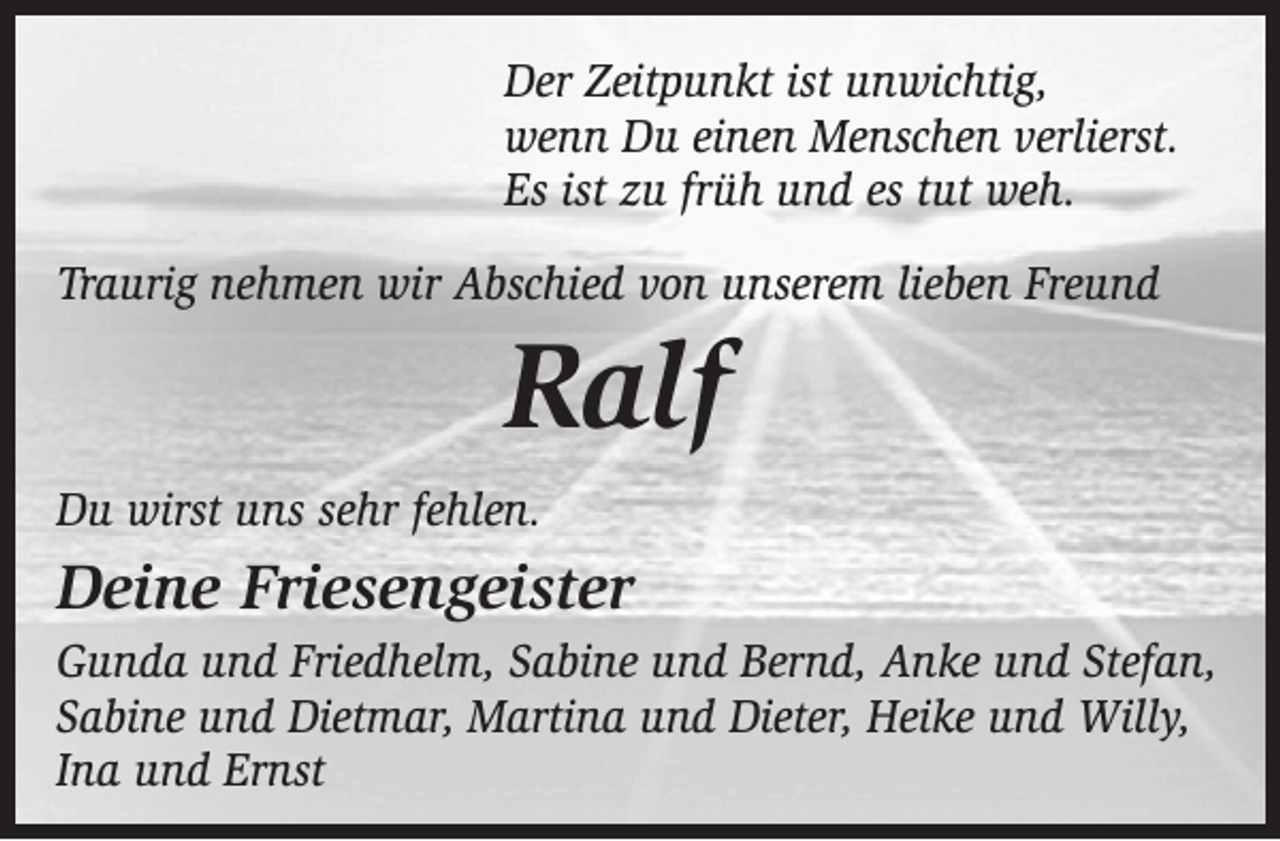 <p>Der Zeitpunkt ist unwichtig,<br />wenn Du einen Menschen verlierst.<br />Es ist zu früh und es tut weh.<br />Traurig nehmen wir Abschied von unserem lieben Freund</p><p>Ralf</p><p>Du wirst uns sehr fehlen.</p><p>Deine Friesengeister<br />Gunda und Friedhelm, Sabine und Bernd, Anke und Stefan,<br />Sabine und Dietmar, Martina und Dieter, Heike und Willy,<br />Ina und Ernst</p>