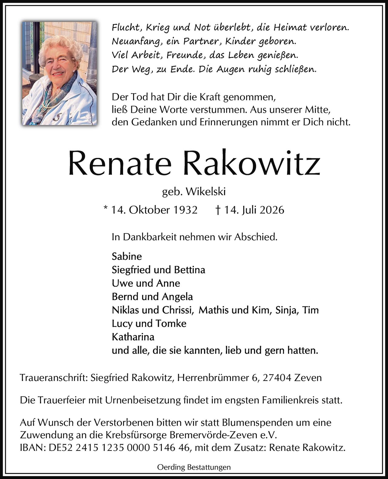 <p><strong>In Dankbarkeit nehmen wir Abschied.</strong></p>
<p><i>Flucht, Krieg und Not überlebt, die Heimat verloren.<br>Neuanfang, ein Partner, Kinder geboren.<br>Viel Arbeit, Freunde, das Leben genießen.<br>Der Weg, zu Ende. Die Augen ruhig schließen.</i></p>
<p>* 14. Oktober 1932  † 14. Juli 2026</p>
<p>geb. Wikelski</p>
<p><strong>Renate Rakowitz</strong></p>
<p><i>Der Tod hat Dir die Kraft genommen, ließ Deine Worte verstummen. Aus unserer Mitte, den Gedanken und Erinnerungen nimmt er Dich nicht.</i></p>
<p><strong>In Dankbarkeit nehmen wir Abschied.</strong></p>
<p>Sabine<br>Siegfried und Bettina<br>Uwe und Anne<br>Bernd und Angela<br>Niklas und Chrissi, Mathis und Kim, Sinja, Tim<br>Lucy und Tomke<br>Katharina<br>und alle, die sie kannten, lieb und gern hatten.</p>
<p><strong>Traueranschrift:</strong> Siegfried Rakowitz, Herrenbrümmer 6, 27404 Zeven</p>
<p>Die Trauerfeier mit Urnenbeisetzung findet im engsten Familienkreis statt.</p>
<p>Auf Wunsch der Verstorbenen bitten wir statt Blumenspenden um eine Zuwendung an die Krebsfürsorge Bremervörde-Zeven e.V.<br>IBAN: DE52 2415 1235 0000 5146 46, mit dem Zusatz: Renate Rakowitz.</p>
<p>Oerding Bestattungen</p>