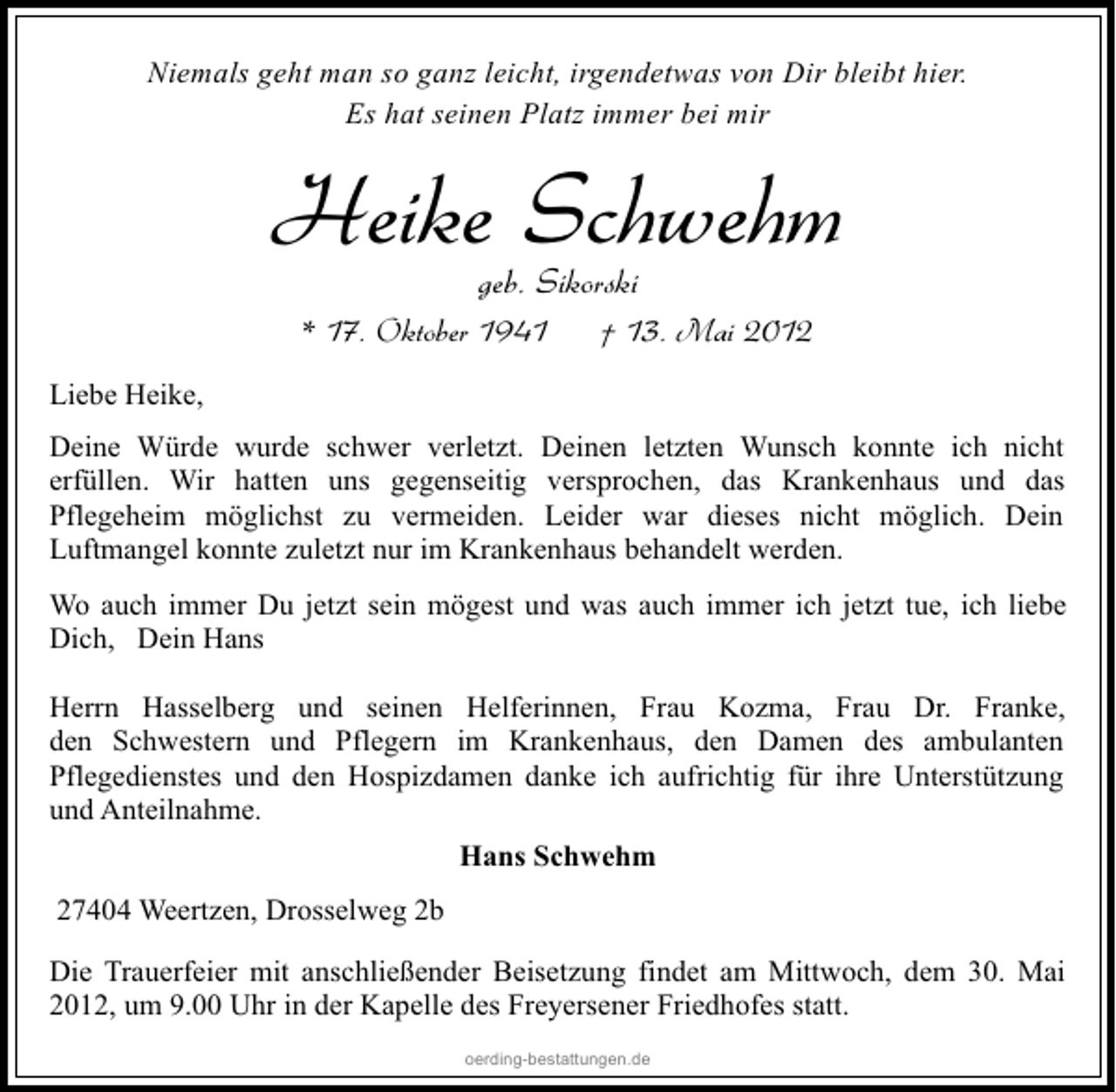 <p>Niemals geht man so ganz leicht, irgendetwas von Dir bleibt hier.<br />Es hat seinen Platz immer bei mir</p><p>Heike Schwehm<br />geb. Sikorski</p><p>* 17. Oktober 1941</p><p>† 13. Mai 2012</p><p>Liebe Heike,<br />Deine Würde wurde schwer verletzt. Deinen letzten Wunsch konnte ich nicht<br />erfüllen. Wir hatten uns gegenseitig versprochen, das Krankenhaus und das<br />Pflegeheim möglichst zu vermeiden. Leider war dieses nicht möglich. Dein<br />Luftmangel konnte zuletzt nur im Krankenhaus behandelt werden.<br />Wo auch immer Du jetzt sein mögest und was auch immer ich jetzt tue, ich liebe<br />Dich, Dein Hans<br />Herrn Hasselberg und seinen Helferinnen, Frau Kozma, Frau Dr. Franke,<br />den Schwestern und Pflegern im Krankenhaus, den Damen des ambulanten<br />Pflegedienstes und den Hospizdamen danke ich aufrichtig für ihre Unterstützung<br />und Anteilnahme.<br />Hans Schwehm<br />27404 Weertzen, Drosselweg 2b<br />Die Trauerfeier mit anschließender Beisetzung findet am Mittwoch, dem 30. Mai<br />2012, um 9.00 Uhr in der Kapelle des Freyersener Friedhofes statt.<br />oerding-bestattungen.de</p>