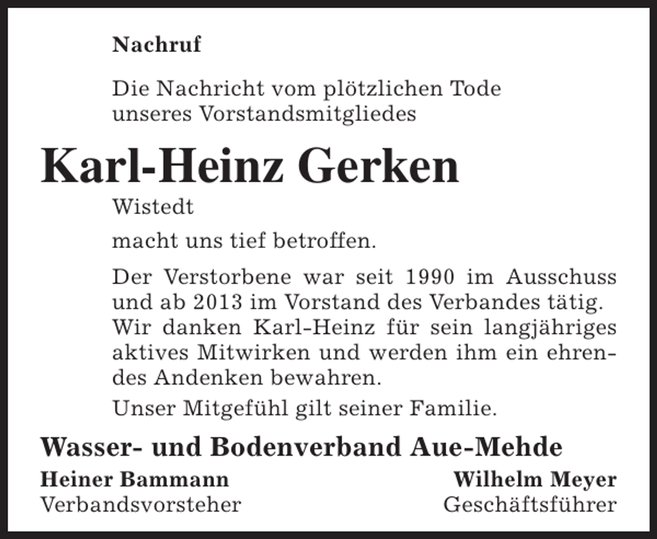 <p>Nachruf<br />Die Nachricht vom plötzlichen Tode<br />unseres Vorstandsmitgliedes</p><p>Karl-Heinz Gerken<br />Wistedt<br />macht uns tief betroffen.</p><p>Der Verstorbene war seit 1990 im Ausschuss<br />und ab 2013 im Vorstand des Verbandes tätig.<br />Wir danken Karl-Heinz für sein langjähriges<br />aktives Mitwirken und werden ihm ein ehrendes Andenken bewahren.<br />Unser Mitgefühl gilt seiner Familie.</p><p>Wasser- und Bodenverband Aue-Mehde</p><p>Heiner Bammann<br />Verbandsvorsteher</p><p>Wilhelm Meyer<br />Geschäftsführer</p>