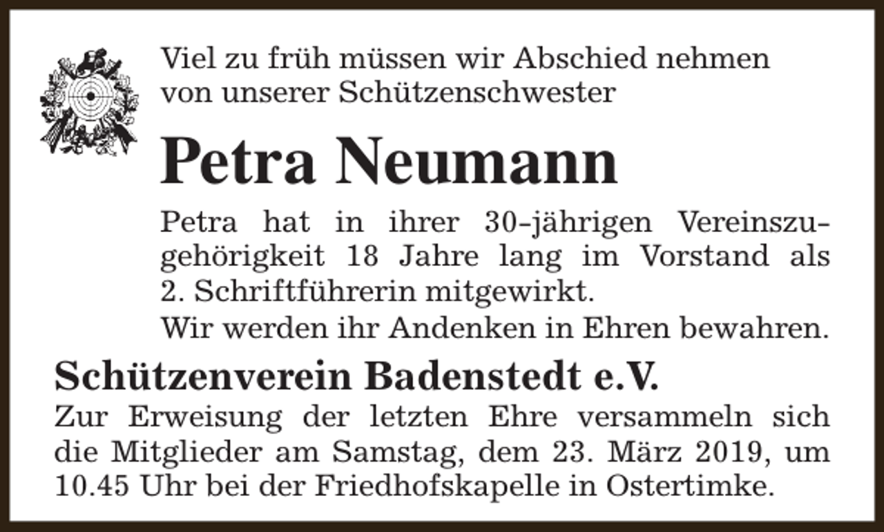 <p>Viel zu früh müssen wir Abschied nehmen<br />von unserer Schützenschwester</p><p>Petra Neumann</p><p>Petra hat in ihrer 30-jährigen Vereinszugehörigkeit 18 Jahre lang im Vorstand als<br />2. Schriftführerin mitgewirkt.<br />Wir werden ihr Andenken in Ehren bewahren.</p><p>Schützenverein Badenstedt e.V.</p><p>Zur Erweisung der letzten Ehre versammeln sich<br />die Mitglieder am Samstag, dem 23. März 2019, um<br />10.45 Uhr bei der Friedhofskapelle in Ostertimke.</p>