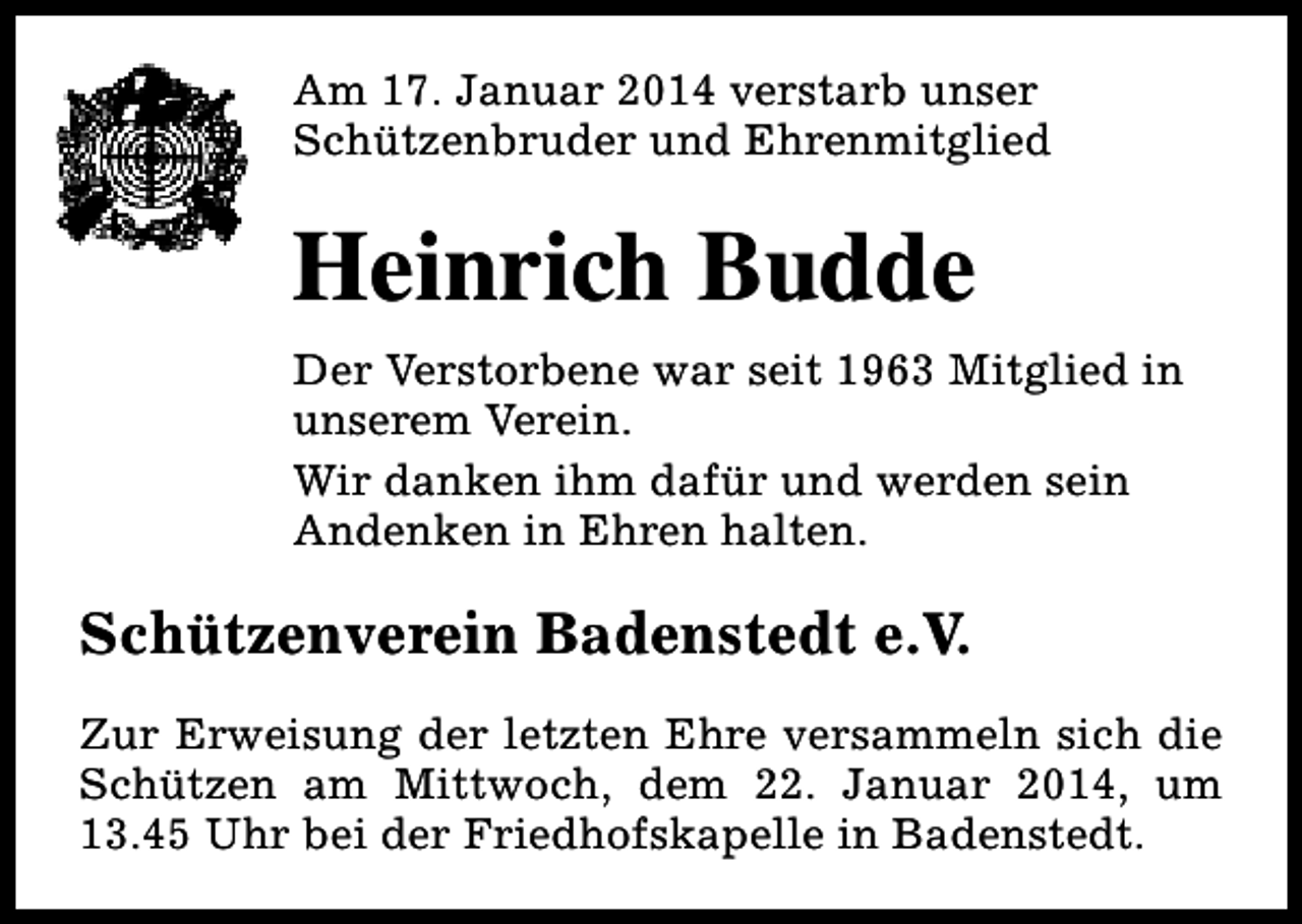 <p>Am 17. Januar 2014 verstarb unser<br />Schützenbruder und Ehrenmitglied</p><p>Heinrich Budde<br />Der Verstorbene war seit 1963 Mitglied in<br />unserem Verein.<br />Wir danken ihm dafür und werden sein<br />Andenken in Ehren halten.</p><p>Schützenverein Badenstedt e.V.<br />Zur Erweisung der letzten Ehre versammeln sich die<br />Schützen am Mittwoch, dem 22. Januar 2014, um<br />13.45 Uhr bei der Friedhofskapelle in Badenstedt.</p>
