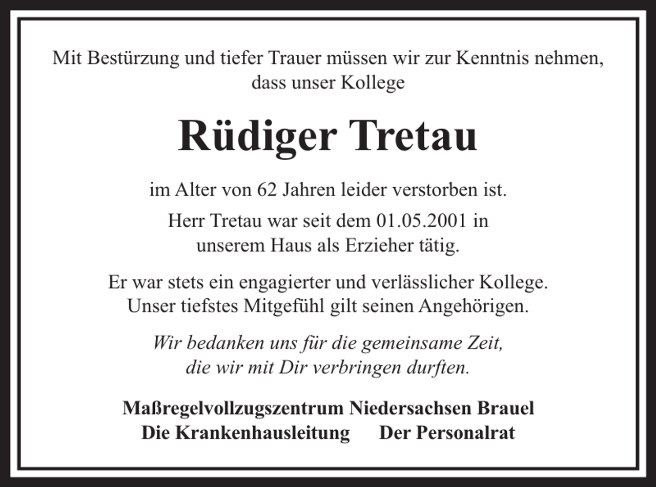 <p>Mit Bestürzung und tiefer Trauer müssen wir zur Kenntnis nehmen,<br />dass unser Kollege</p><p>Rüdiger Tretau<br />im Alter von 62 Jahren leider verstorben ist.<br />Herr Tretau war seit dem 01.05.2001 in<br />unserem Haus als Erzieher tätig.<br />Er war stets ein engagierter und verlässlicher Kollege.<br />Unser tiefstes Mitgefühl gilt seinen Angehörigen.<br />Wir bedanken uns für die gemeinsame Zeit,<br />die wir mit Dir verbringen durften.<br />Maßregelvollzugszentrum Niedersachsen Brauel<br />Die Krankenhausleitung Der Personalrat</p>