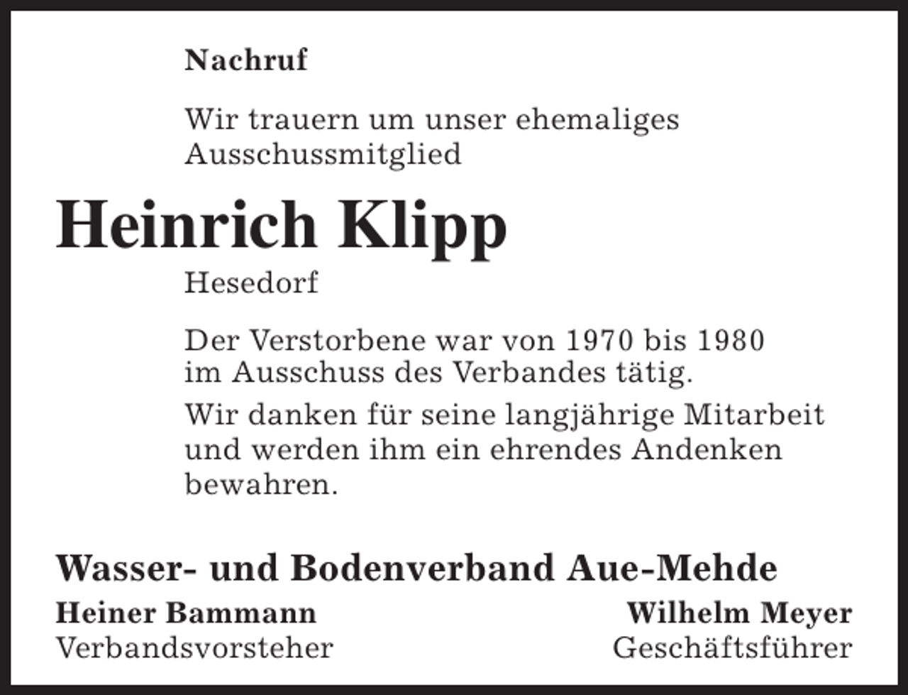 <p>Nachruf<br />Wir trauern um unser ehemaliges<br />Ausschussmitglied</p><p>Heinrich Klipp<br />Hesedorf</p><p>Der Verstorbene war von 1970 bis 1980<br />im Ausschuss des Verbandes tätig.<br />Wir danken für seine langjährige Mitarbeit<br />und werden ihm ein ehrendes Andenken<br />bewahren.</p><p>Wasser- und Bodenverband Aue-Mehde</p><p>Heiner Bammann<br />Verbandsvorsteher</p><p>Wilhelm Meyer<br />Geschäftsführer</p>