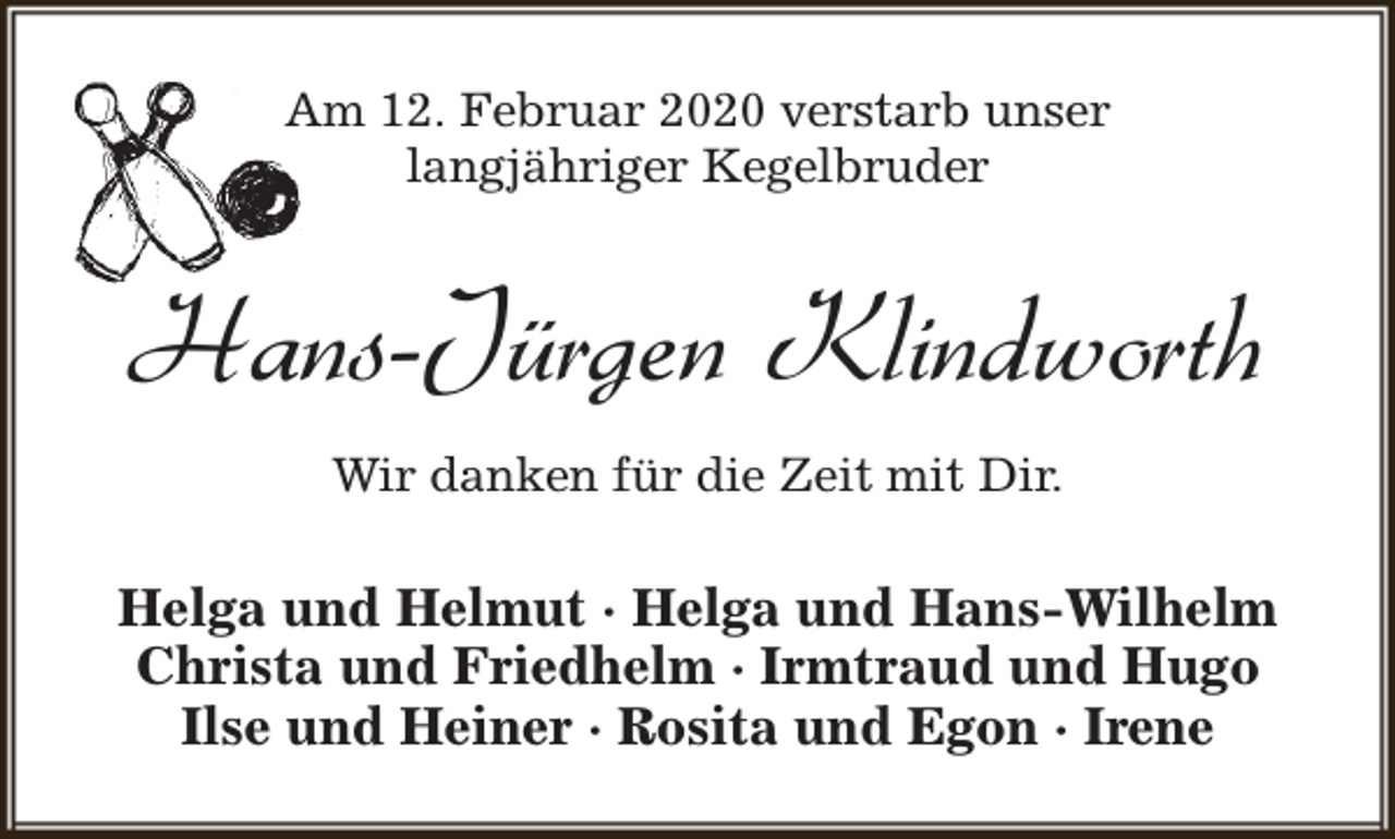 <p>Am 12. Februar 2020 verstarb unser<br />langjähriger Kegelbruder</p><p>Hans-Jürgen Klindworth<br />Wir danken für die Zeit mit Dir.</p><p>Helga und Helmut · Helga und Hans-Wilhelm<br />Christa und Friedhelm · Irmtraud und Hugo<br />Ilse und Heiner · Rosita und Egon · Irene</p>
