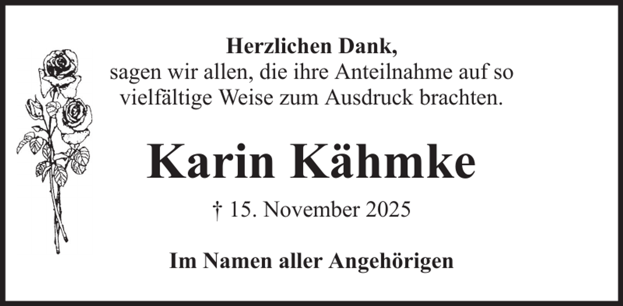 <p>Herzlichen Dank,<br />sagen wir allen, die ihre Anteilnahme auf so<br />vielfältige Weise zum Ausdruck brachten.</p><p>Karin Kähmke<br />† 15. November 2025<br />Im Namen aller Angehörigen</p>