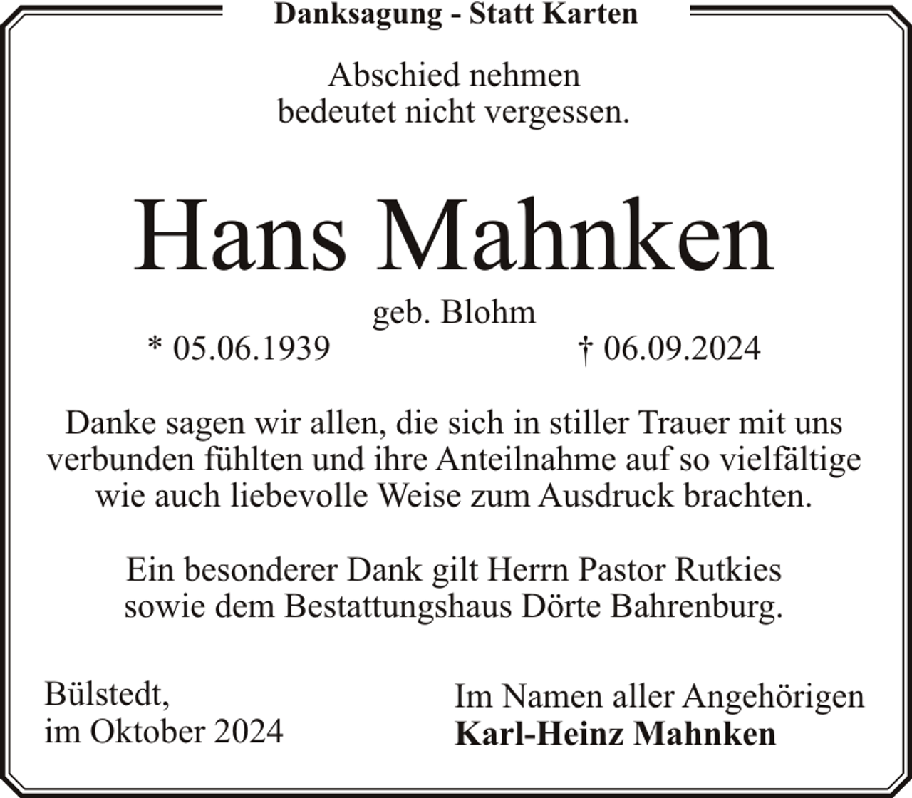 <p>Danksagung - Statt Karten</p><p>Abschied nehmen<br />bedeutet nicht vergessen.</p><p>Hans Mahnken<br />* 05.06.1939</p><p>geb. Blohm</p><p>† 06.09.2024</p><p>Danke sagen wir allen, die sich in stiller Trauer mit uns<br />verbunden fühlten und ihre Anteilnahme auf so vielfältige<br />wie auch liebevolle Weise zum Ausdruck brachten.<br />Ein besonderer Dank gilt Herrn Pastor Rutkies<br />sowie dem Bestattungshaus Dörte Bahrenburg.<br />Bülstedt,<br />im Oktober 2024</p><p>Im Namen aller Angehörigen<br />Karl-Heinz Mahnken</p>