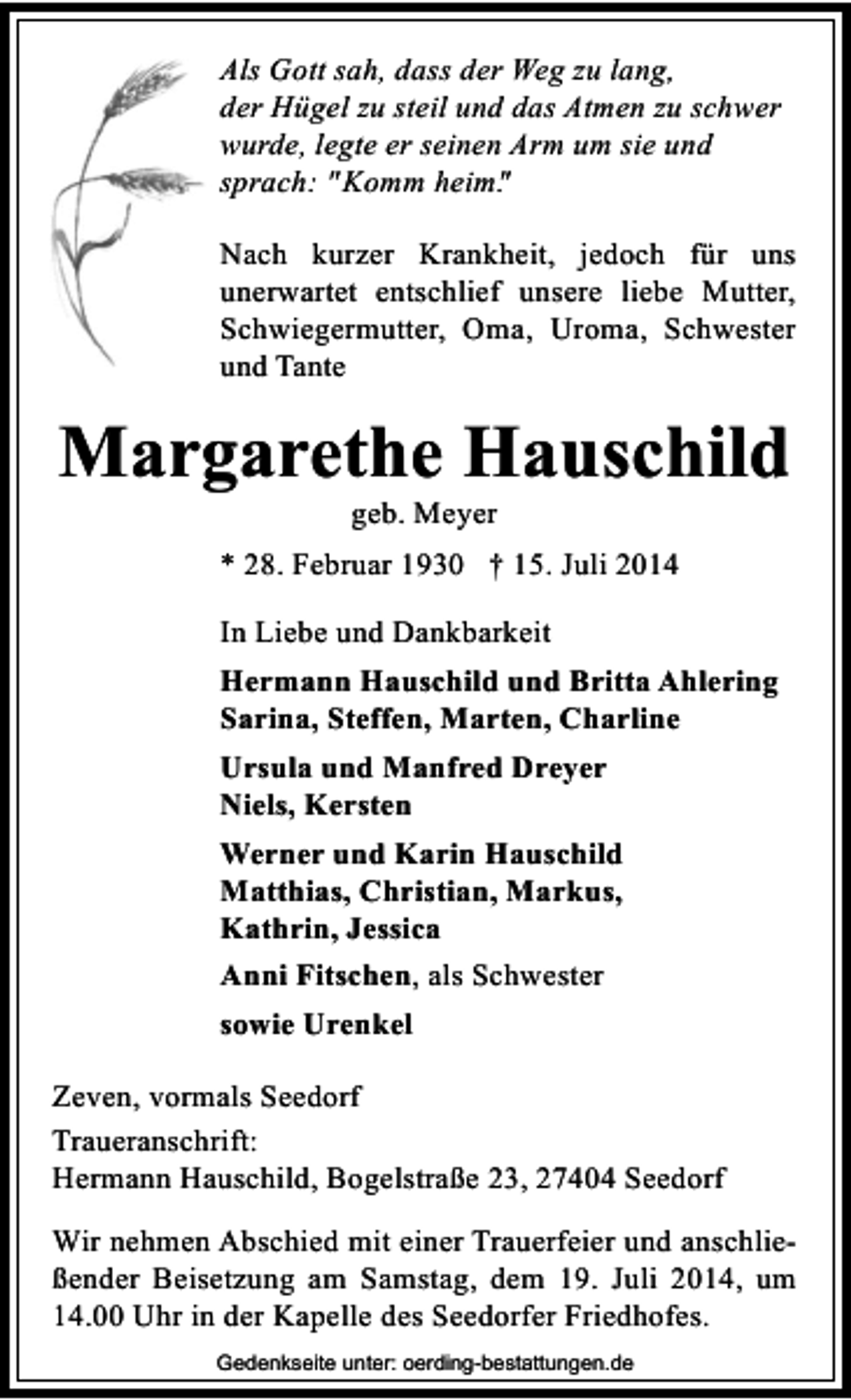 <p>Als Gott sah, dass der Weg zu lang,<br />der Hügel zu steil und das Atmen zu schwer<br />wurde, legte er seinen Arm um sie und<br />sprach: "Komm heim"<br />.<br />Nach kurzer Krankheit, jedoch für uns<br />unerwartet entschlief unsere liebe Mutter,<br />Schwiegermutter, Oma, Uroma, Schwester<br />und Tante</p><p>Margarethe Hauschild<br />geb. Meyer</p><p>* 28. Februar 1930 † 15. Juli 2014<br />In Liebe und Dankbarkeit<br />Hermann Hauschild und Britta Ahlering<br />Sarina, Steffen, Marten, Charline<br />Ursula und Manfred Dreyer<br />Niels, Kersten<br />Werner und Karin Hauschild<br />Matthias, Christian, Markus,<br />Kathrin, Jessica<br />Anni Fitschen, als Schwester<br />sowie Urenkel<br />Zeven, vormals Seedorf<br />Traueranschrift:<br />Hermann Hauschild, Bogelstraße 23, 27404 Seedorf<br />Wir nehmen Abschied mit einer Trauerfeier und anschließender Beisetzung am Samstag, dem 19. Juli 2014, um<br />14.00 Uhr in der Kapelle des Seedorfer Friedhofes.<br />Gedenkseite unter: oerding-bestattungen.de</p>