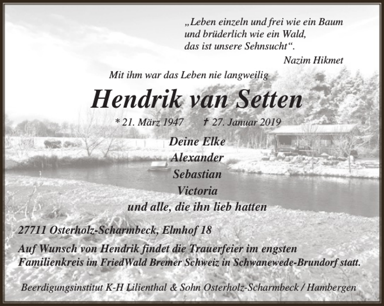 <p>„Leben einzeln und frei wie ein Baum<br />und brüderlich wie ein Wald,<br />das ist unsere Sehnsucht“.<br />Nazim Hikmet<br />Mit ihm war das Leben nie langweilig</p><p>Hendrik van Setten<br />* 21. März 1947</p><p>✝ 27. Januar 2019</p><p>Deine Elke<br />Alexander<br />Sebastian<br />Victoria<br />und alle, die ihn lieb hatten<br />27711 Osterholz-Scharmbeck, Elmhof 18<br />Auf Wunsch von Hendrik findet die Trauerfeier im engsten<br />Familienkreis im FriedWald Bremer Schweiz in Schwanewede-Brundorf statt.<br />Beerdigungsinstitut K-H Lilienthal &amp; Sohn Osterholz-Scharmbeck / Hambergen</p>