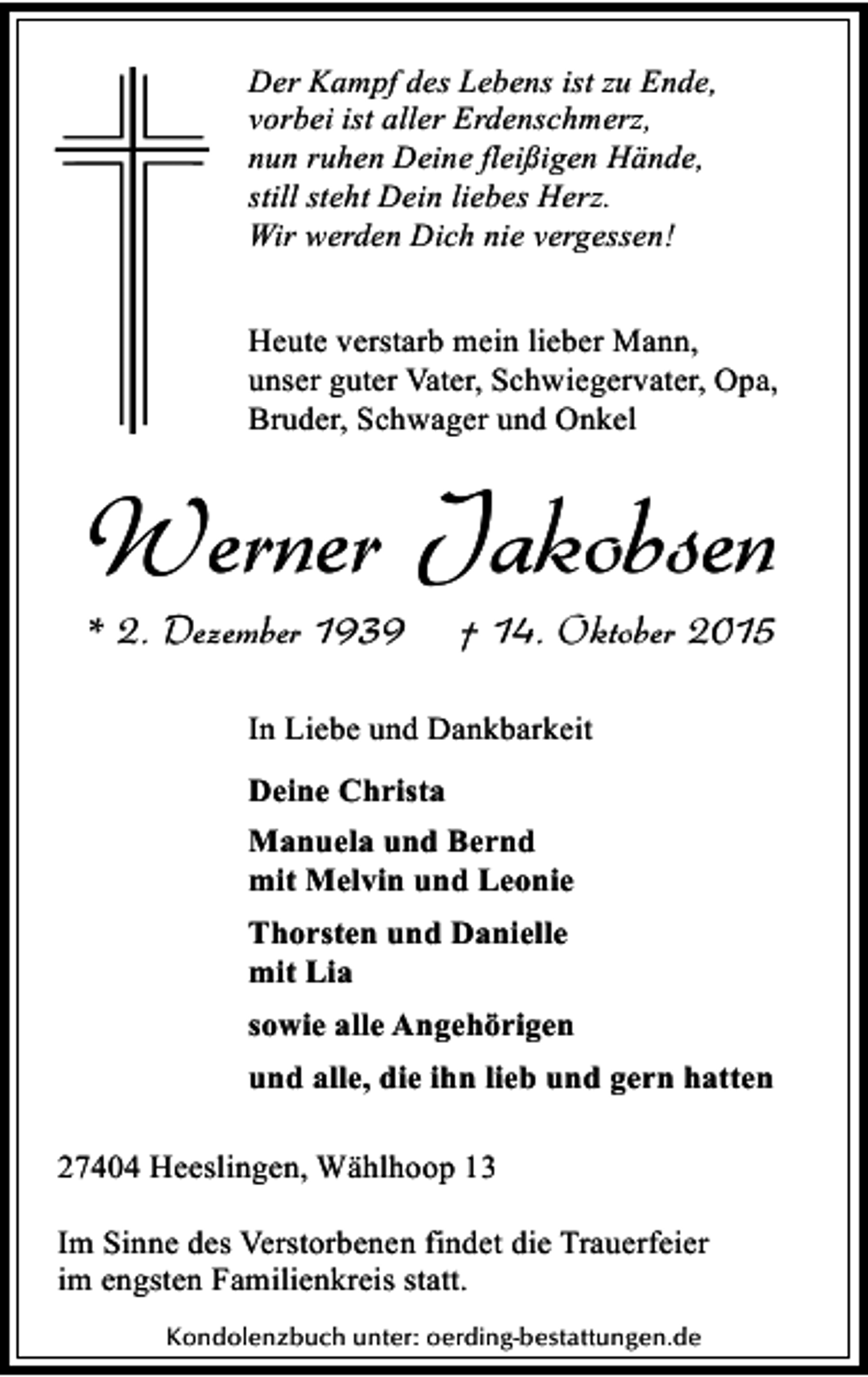 <p>Der Kampf des Lebens ist zu Ende,<br />vorbei ist aller Erdenschmerz,<br />nun ruhen Deine fleißigen Hände,<br />still steht Dein liebes Herz.<br />Wir werden Dich nie vergessen!<br />Heute verstarb mein lieber Mann,<br />unser guter Vater, Schwiegervater, Opa,<br />Bruder, Schwager und Onkel</p><p>Werner Jakobsen<br />* 2. Dezember 1939</p><p>† 14. Oktober 2015</p><p>In Liebe und Dankbarkeit<br />Deine Christa<br />Manuela und Bernd<br />mit Melvin und Leonie<br />Thorsten und Danielle<br />mit Lia<br />sowie alle Angehörigen<br />und alle, die ihn lieb und gern hatten<br />27404 Heeslingen, Wählhoop 13<br />Im Sinne des Verstorbenen findet die Trauerfeier<br />im engsten Familienkreis statt.<br />Kondolenzbuch unter: oerding-bestattungen.de</p>