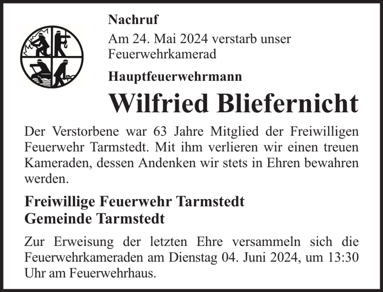<p>Nachruf<br />Am 24. Mai 2024 verstarb unser<br />Feuerwehrkamerad<br />Hauptfeuerwehrmann</p>
<p>Wilfried Bliefernicht</p>
<p>Der Verstorbene war 63 Jahre Mitglied der Freiwilligen<br />Feuerwehr Tarmstedt. Mit ihm verlieren wir einen treuen<br />Kameraden, dessen Andenken wir stets in Ehren bewahren<br />werden.</p>
<p>Freiwillige Feuerwehr Tarmstedt<br />Gemeinde Tarmstedt<br />Zur Erweisung der letzten Ehre versammeln sich die<br />Feuerwehrkameraden am Dienstag 04. Juni 2024, um 13:30<br />Uhr am Feuerwehrhaus.</p>