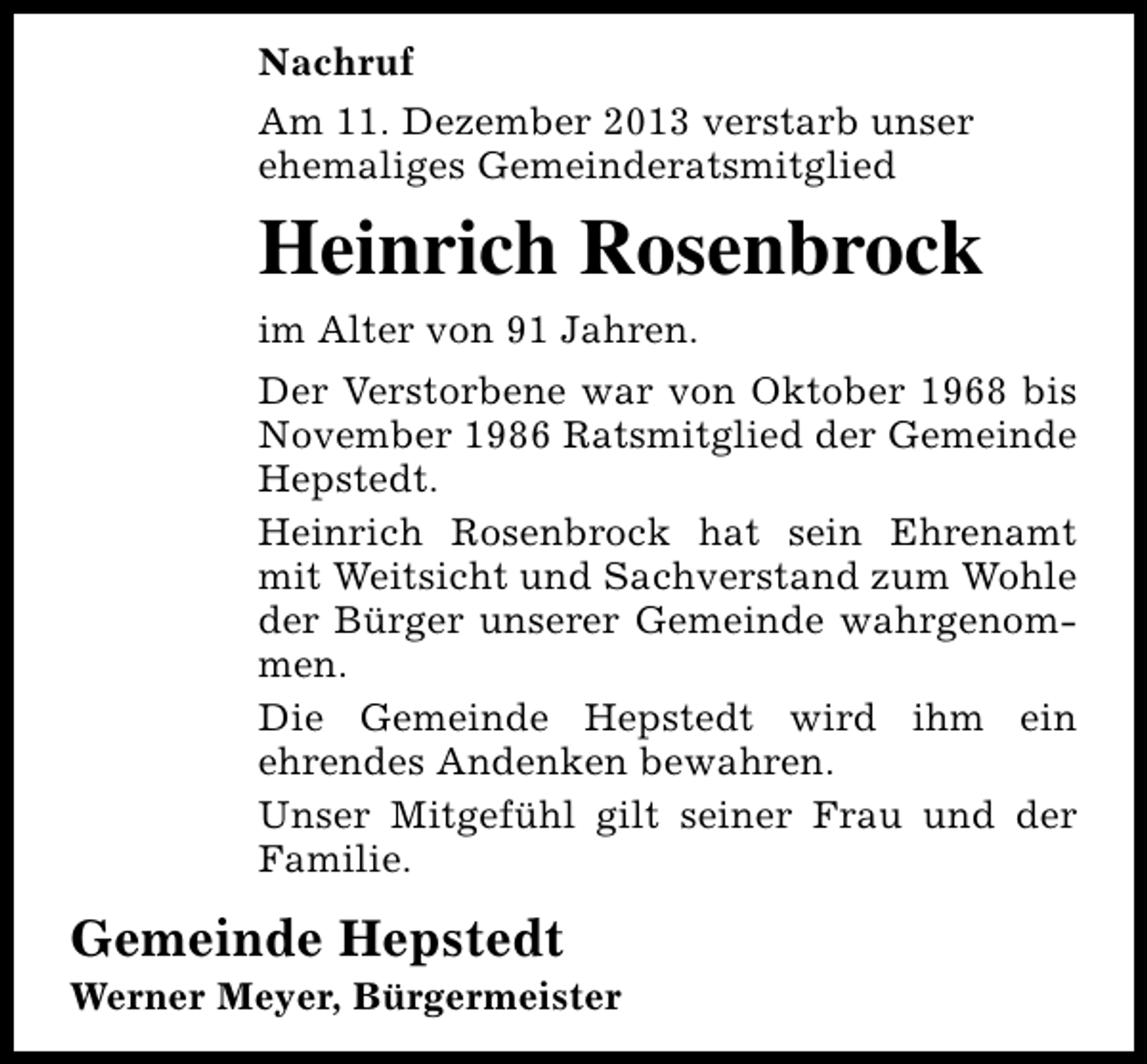 <p>Nachruf<br />Am 11. Dezember 2013 verstarb unser<br />ehemaliges Gemeinderatsmitglied</p><p>Heinrich Rosenbrock<br />im Alter von 91 Jahren.<br />Der Verstorbene war von Oktober 1968 bis<br />November 1986 Ratsmitglied der Gemeinde<br />Hepstedt.<br />Heinrich Rosenbrock hat sein Ehrenamt<br />mit Weitsicht und Sachverstand zum Wohle<br />der Bürger unserer Gemeinde wahrgenommen.<br />Die Gemeinde Hepstedt wird ihm ein<br />ehrendes Andenken bewahren.<br />Unser Mitgefühl gilt seiner Frau und der<br />Familie.</p><p>Gemeinde Hepstedt</p><p>Werner Meyer, Bürgermeister</p>