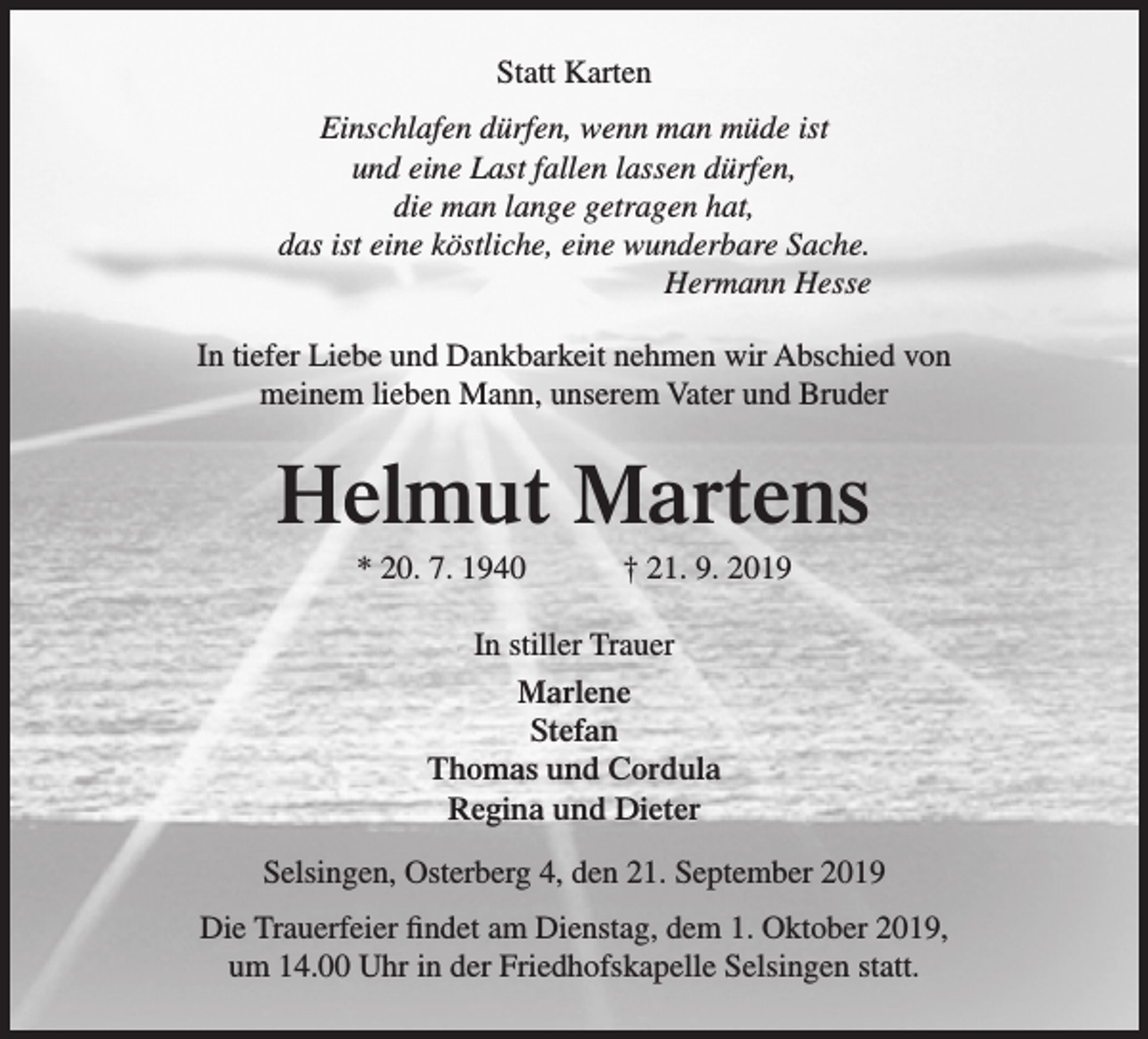 <p>Statt Karten<br />Einschlafen dürfen, wenn man müde ist<br />und eine Last fallen lassen dürfen,<br />die man lange getragen hat,<br />das ist eine köstliche, eine wunderbare Sache.<br />Hermann Hesse<br />In tiefer Liebe und Dankbarkeit nehmen wir Abschied von<br />meinem lieben Mann, unserem Vater und Bruder</p><p>Helmut Martens<br />* 20. 7. 1940</p><p>† 21. 9. 2019</p><p>In stiller Trauer<br />Marlene<br />Stefan<br />Thomas und Cordula<br />Regina und Dieter<br />Selsingen, Osterberg 4, den 21. September 2019<br />Die Trauerfeier findet am Dienstag, dem 1. Oktober 2019,<br />um 14.00 Uhr in der Friedhofskapelle Selsingen statt.</p>