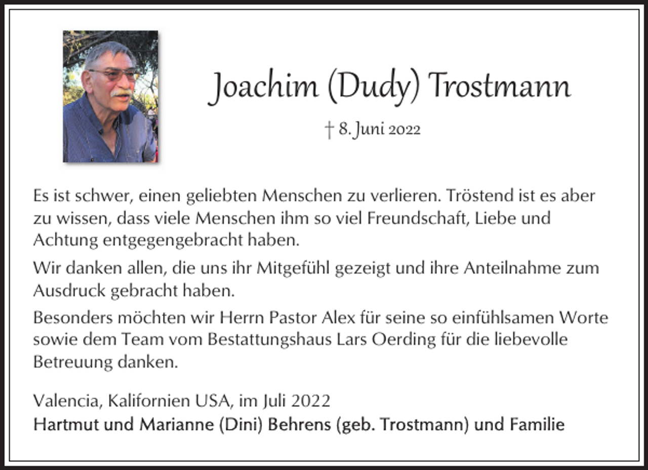 <p>Joachim (Dudy) Trost�ann<br />† 8. Juni 2022<br />Es ist schwer, einen geliebten Menschen zu verlieren. Tröstend ist es aber<br />zu wissen, dass viele Menschen ihm so viel Freundschaft, Liebe und<br />Achtung entgegengebracht haben.<br />Wir danken allen, die uns ihr Mitgefühl gezeigt und ihre Anteilnahme zum<br />Ausdruck gebracht haben.<br />Besonders möchten wir Herrn Pastor Alex für seine so einfühlsamen Worte<br />sowie dem Team vom Bestattungshaus Lars Oerding für die liebevolle<br />Betreuung danken.<br />Valencia, Kalifornien USA, im Juli 2022</p>