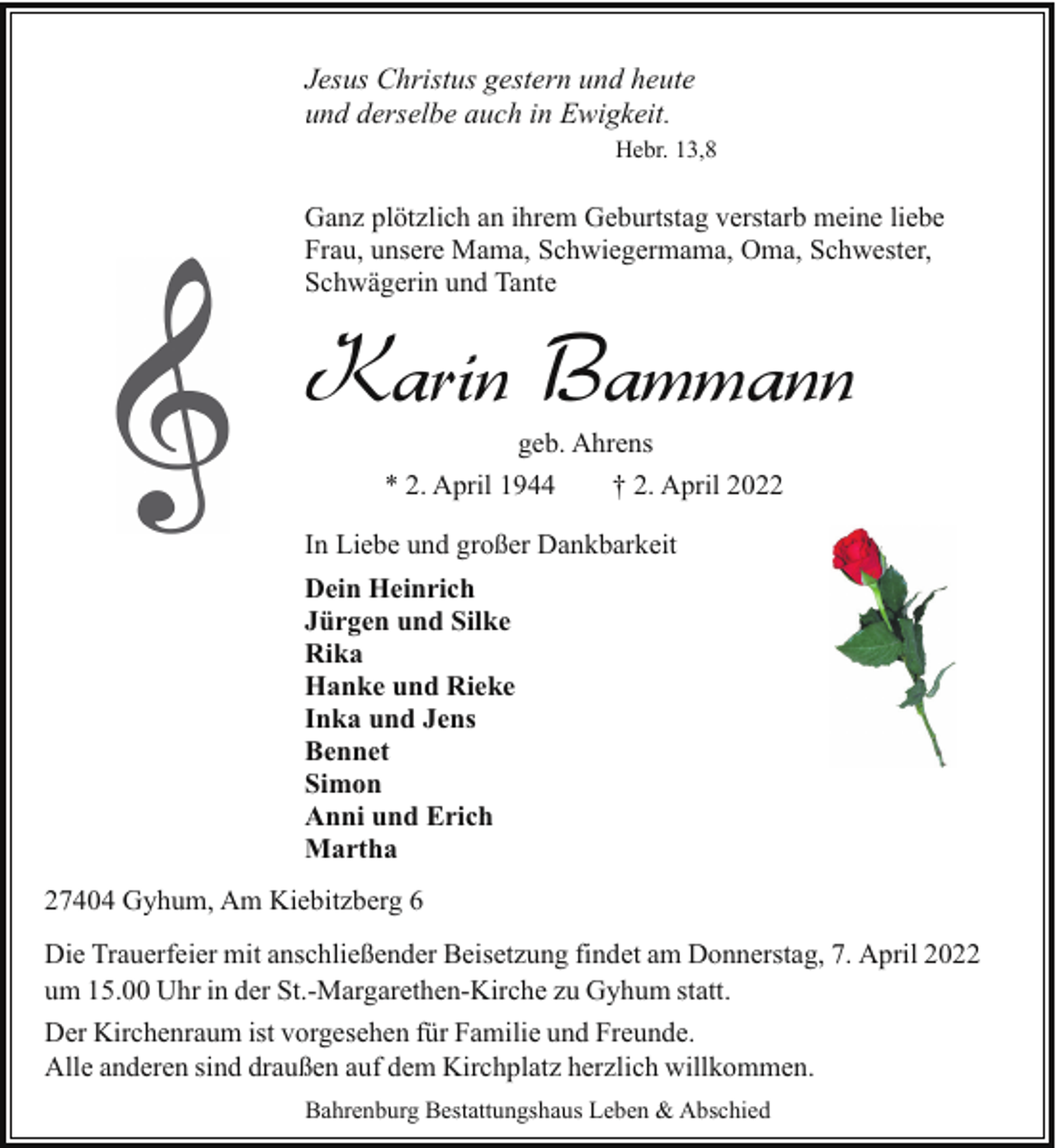 <p>Jesus Christus gestern und heute<br />und derselbe auch in Ewigkeit.<br />Hebr. 13,8</p><p>Ganz plötzlich an ihrem Geburtstag verstarb meine liebe<br />Frau, unsere Mama, Schwiegermama, Oma, Schwester,<br />Schwägerin und Tante</p><p>Karin Bammann<br />geb. Ahrens</p><p>* 2. April 1944</p><p>† 2. April 2022</p><p>In Liebe und großer Dankbarkeit<br />Dein Heinrich<br />Jürgen und Silke<br />Rika<br />Hanke und Rieke<br />Inka und Jens<br />Bennet<br />Simon<br />Anni und Erich<br />Martha<br />27404 Gyhum, Am Kiebitzberg 6<br />Die Trauerfeier mit anschließender Beisetzung findet am Donnerstag, 7. April 2022<br />um 15.00 Uhr in der St.-Margarethen-Kirche zu Gyhum statt.<br />Der Kirchenraum ist vorgesehen für Familie und Freunde.<br />Alle anderen sind draußen auf dem Kirchplatz herzlich willkommen.<br />Bahrenburg Bestattungshaus Leben &amp; Abschied</p>