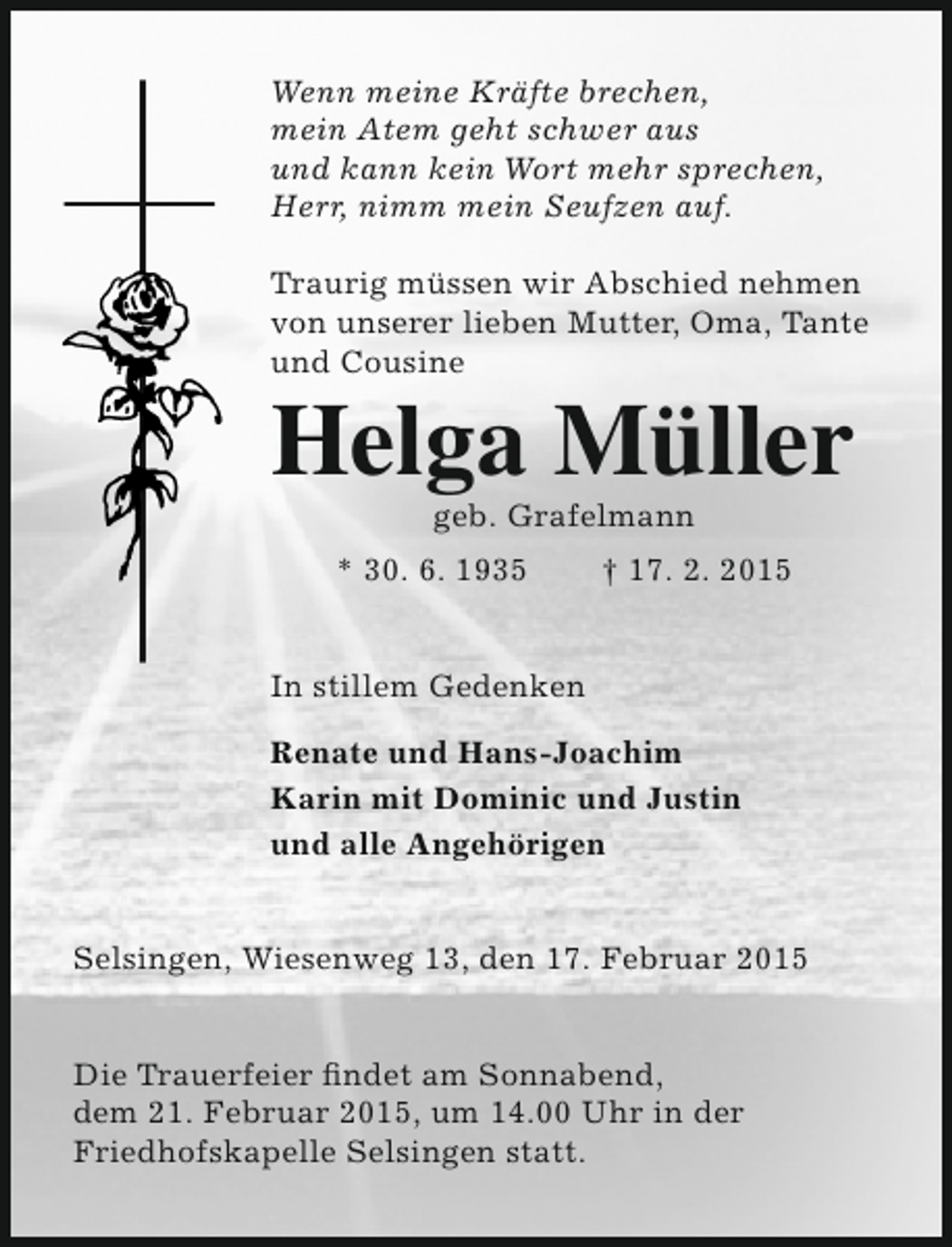 <p>Wenn meine Kräfte brechen,<br />mein Atem geht schwer aus<br />und kann kein Wort mehr sprechen,<br />Herr, nimm mein Seufzen auf.<br />Traurig müssen wir Abschied nehmen<br />von unserer lieben Mutter, Oma, Tante<br />und Cousine</p><p>Helga Müller<br />geb. Grafelmann</p><p>* 30. 6. 1935</p><p>† 17. 2. 2015</p><p>In stillem Gedenken<br />Renate und Hans-Joachim<br />Karin mit Dominic und Justin<br />und alle Angehörigen<br />Selsingen, Wiesenweg 13, den 17. Februar 2015<br />Die Trauerfeier findet am Sonnabend,<br />dem 21. Februar 2015, um 14.00 Uhr in der<br />Friedhofskapelle Selsingen statt.</p>