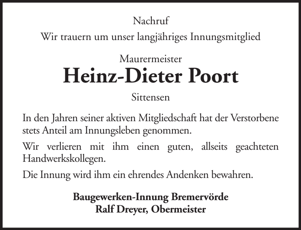 <p>Nachruf<br />Wir trauern um unser langjähriges Innungsmitglied<br />Maurermeister</p><p>Heinz-Dieter Poort<br />Sittensen<br />In den Jahren seiner aktiven Mitgliedschaft hat der Verstorbene<br />stets Anteil am Innungsleben genommen.<br />Wir verlieren mit ihm einen guten, allseits geachteten<br />Handwerkskollegen.<br />Die Innung wird ihm ein ehrendes Andenken bewahren.<br />Baugewerken-Innung Bremervörde<br />Ralf Dreyer, Obermeister</p>