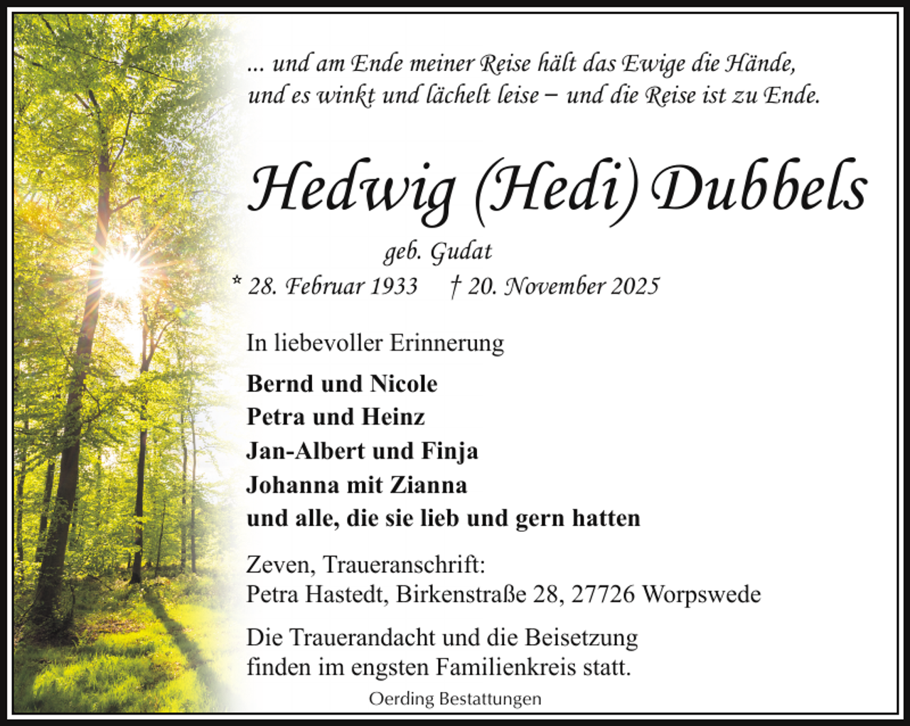 <p>... und am Ende meiner Reise hält das Ewige die Hände,<br />und es winkt und lächelt leise ‒ und die Reise ist zu Ende.</p><p>Hedwig (Hedi) Dubbels</p><p>geb. Gudat<br />* 28. Februar 1933 † 20. November 2025<br />In liebevoller Erinnerung<br />Bernd und Nicole<br />Petra und Heinz<br />Jan-Albert und Finja<br />Johanna mit Zianna<br />und alle, die sie lieb und gern hatten</p><p>Zeven, Traueranschrift:<br />Petra Hastedt, Birkenstraße 28, 27726 Worpswede<br />Die Trauerandacht und die Beisetzung<br />finden im engsten Familienkreis statt.<br />Oerding Bestattungen</p>