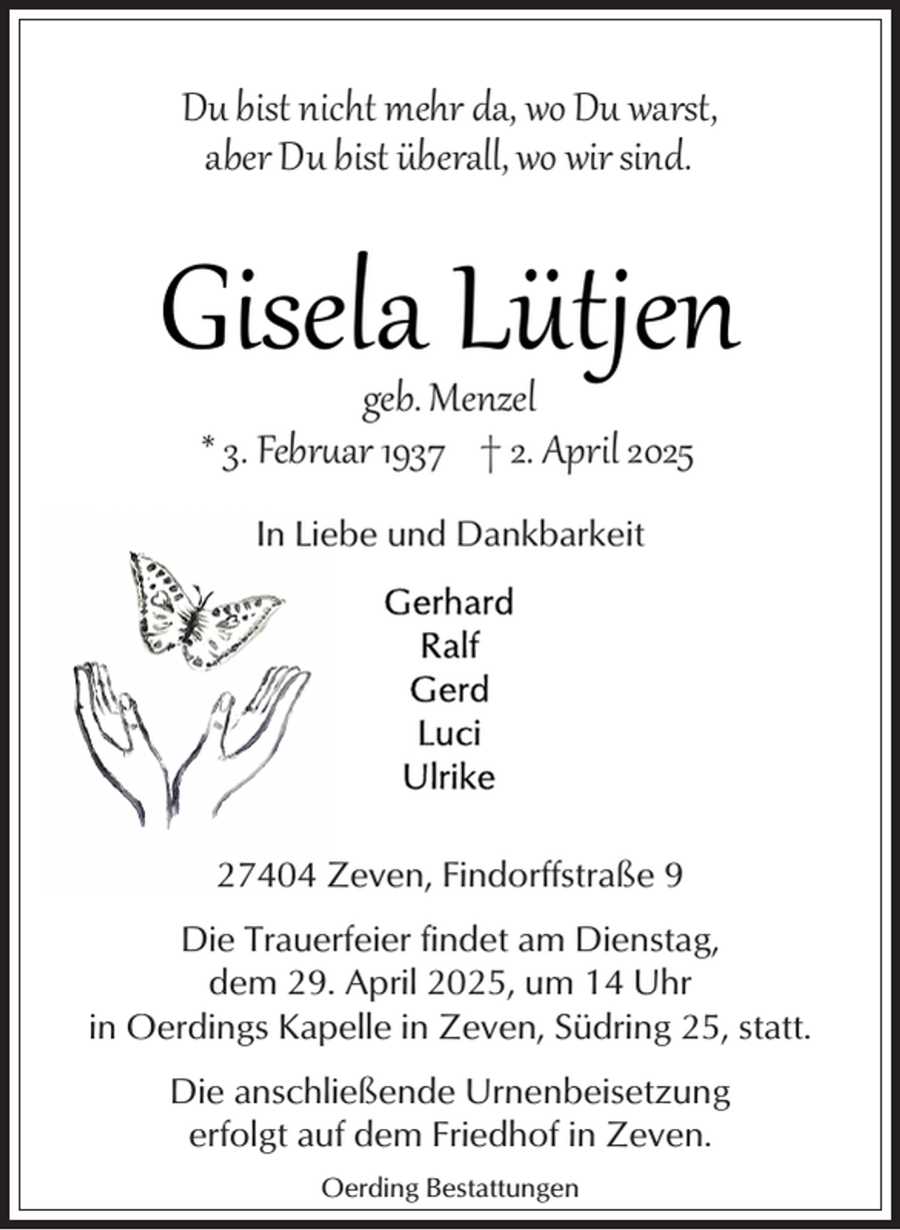 <p>Du bist nicht mehr da, wo Du warst,<br />aber Du bist überall, wo wir sind.</p><p>Gisela Lütjen<br />geb. Menzel<br />* 3. Febr�ar 1937 † 2. April 2025<br />In Liebe und Dankbarkeit</p><p>27404 Zeven, Findorffstraße 9<br />Die Trauerfeier findet am Dienstag,<br />dem 29. April 2025, um 14 Uhr<br />in Oerdings Kapelle in Zeven, Südring 25, statt.<br />Die anschließende Urnenbeisetzung<br />erfolgt auf dem Friedhof in Zeven.<br />Oerding Bestattungen</p>