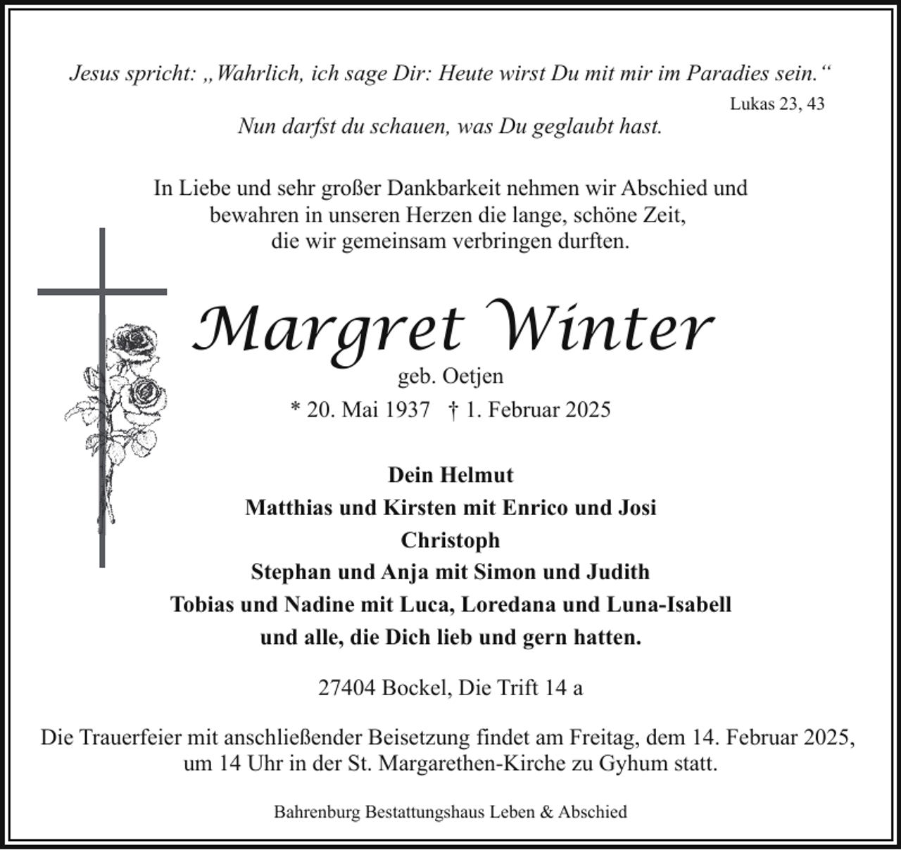 <p>Jesus spricht: „Wahrlich, ich sage Dir: Heute wirst Du mit mir im Paradies sein.“<br />Nun darfst du schauen, was Du geglaubt hast.</p><p>Lukas 23, 43</p><p>In Liebe und sehr großer Dankbarkeit nehmen wir Abschied und<br />bewahren in unseren Herzen die lange, schöne Zeit,<br />die wir gemeinsam verbringen durften.</p><p>Margret Winter<br />geb. Oetjen<br />* 20. Mai 1937 † 1. Februar 2025</p><p>Dein Helmut<br />Matthias und Kirsten mit Enrico und Josi<br />Christoph<br />Stephan und Anja mit Simon und Judith<br />Tobias und Nadine mit Luca, Loredana und Luna-Isabell<br />und alle, die Dich lieb und gern hatten.<br />27404 Bockel, Die Trift 14 a<br />Die Trauerfeier mit anschließender Beisetzung findet am Freitag, dem 14. Februar 2025,<br />um 14 Uhr in der St. Margarethen-Kirche zu Gyhum statt.<br />Bahrenburg Bestattungshaus Leben &amp; Abschied</p>