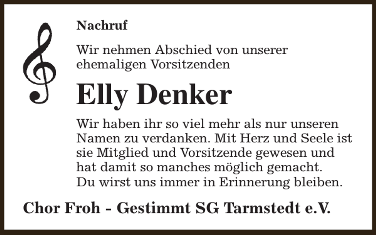 <p>Nachruf<br />Wir nehmen Abschied von unserer<br />ehemaligen Vorsitzenden</p><p>Elly Denker<br />Wir haben ihr so viel mehr als nur unseren<br />Namen zu verdanken. Mit Herz und Seele ist<br />sie Mitglied und Vorsitzende gewesen und<br />hat damit so manches möglich gemacht.<br />Du wirst uns immer in Erinnerung bleiben.</p><p>Chor Froh - Gestimmt SG Tarmstedt e.V.</p>