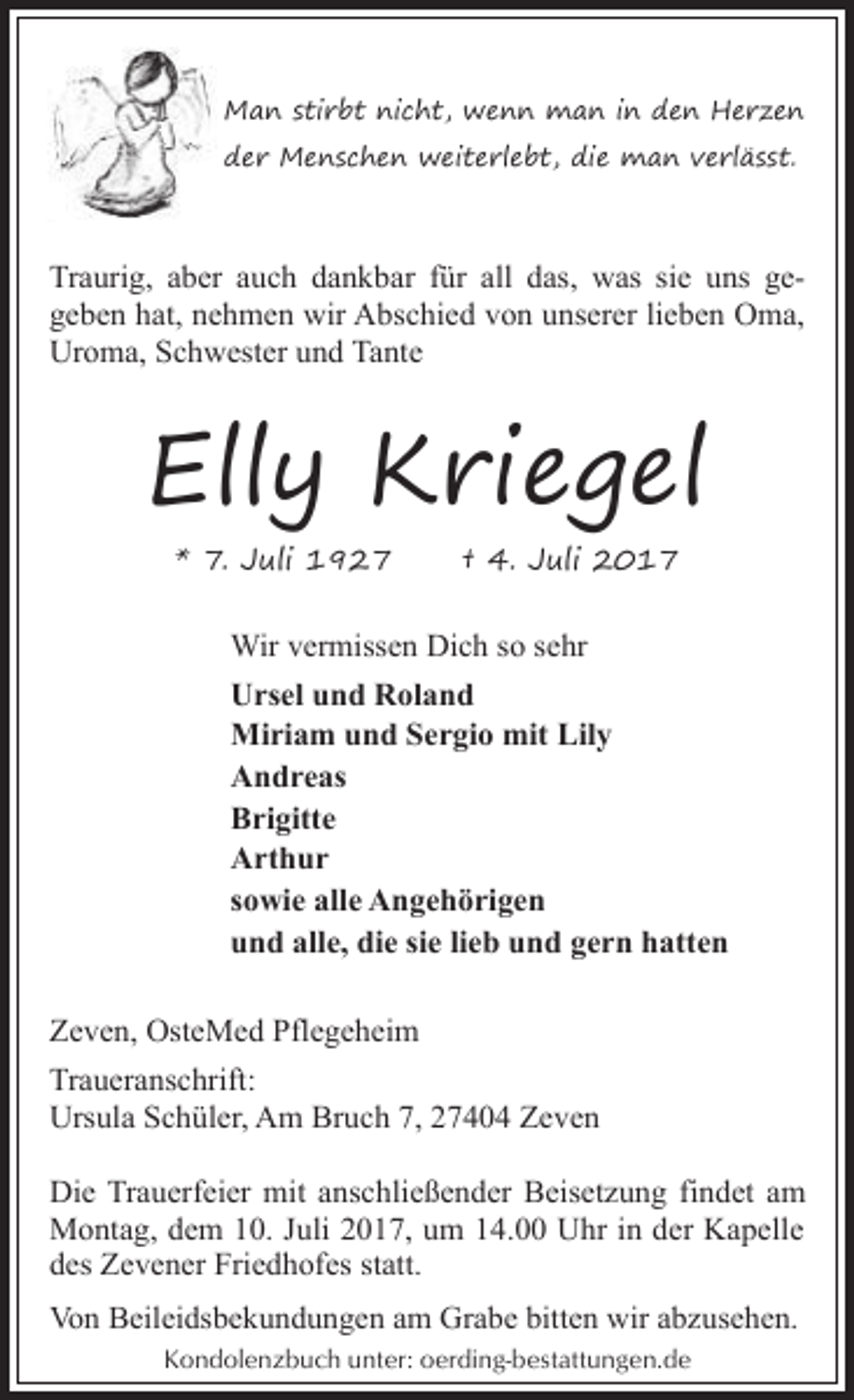 <p>Man stirbt nicht, wenn man in den Herzen<br />der Menschen weiterlebt, die man verlässt.</p><p>Traurig, aber auch dankbar für all das, was sie uns gegeben hat, nehmen wir Abschied von unserer lieben Oma,<br />Uroma, Schwester und Tante</p><p>Elly Kriegel<br />* 7. Juli 1927</p><p>† 4. Juli 2017</p><p>Wir vermissen Dich so sehr<br />Ursel und Roland<br />Miriam und Sergio mit Lily<br />Andreas<br />Brigitte<br />Arthur<br />sowie alle Angehörigen<br />und alle, die sie lieb und gern hatten<br />Zeven, OsteMed Pflegeheim<br />Traueranschrift:<br />Ursula Schüler, Am Bruch 7, 27404 Zeven<br />Die Trauerfeier mit anschließender Beisetzung findet am<br />Montag, dem 10. Juli 2017, um 14.00 Uhr in der Kapelle<br />des Zevener Friedhofes statt.<br />Von Beileidsbekundungen am Grabe bitten wir abzusehen.<br />Kondolenzbuch unter: oerding-bestattungen.de</p>