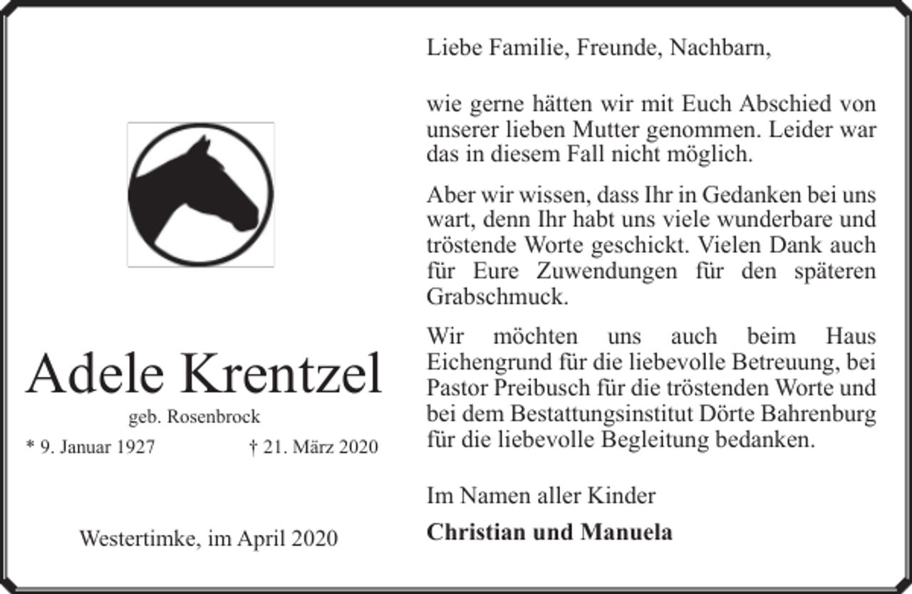 <p>Liebe Familie, Freunde, Nachbarn,<br />wie gerne hätten wir mit Euch Abschied von<br />unserer lieben Mutter genommen. Leider war<br />das in diesem Fall nicht möglich.<br />Aber wir wissen, dass Ihr in Gedanken bei uns<br />wart, denn Ihr habt uns viele wunderbare und<br />tröstende Worte geschickt. Vielen Dank auch<br />für Eure Zuwendungen für den späteren<br />Grabschmuck.</p><p>Adele Krentzel<br />geb. Rosenbrock</p><p>* 9. Januar 1927</p><p>† 21. März 2020</p><p>Wir möchten uns auch beim Haus<br />Eichengrund für die liebevolle Betreuung, bei<br />Pastor Preibusch für die tröstenden Worte und<br />bei dem Bestattungsinstitut Dörte Bahrenburg<br />für die liebevolle Begleitung bedanken.<br />Im Namen aller Kinder</p><p>Westertimke, im April 2020</p><p>Christian und Manuela</p>