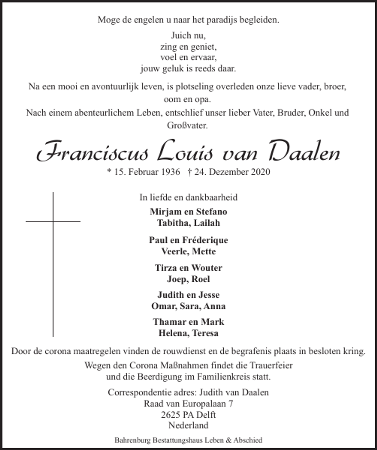 <p>Moge de engelen u naar het paradijs begleiden.<br />Juich nu,<br />zing en geniet,<br />voel en ervaar,<br />jouw geluk is reeds daar.<br />Na een mooi en avontuurlijk leven, is plotseling overleden onze lieve vader, broer,<br />oom en opa.<br />Nach einem abenteurlichem Leben, entschlief unser lieber Vater, Bruder, Onkel und<br />Großvater.</p>
<p>Franciscus Louis van Daalen<br />* 15. Februar 1936 † 24. Dezember 2020<br />In liefde en dankbaarheid<br />Mirjam en Stefano<br />Tabitha, Lailah<br />Paul en Fréderique<br />Veerle, Mette<br />Tirza en Wouter<br />Joep, Roel<br />Judith en Jesse<br />Omar, Sara, Anna<br />Thamar en Mark<br />Helena, Teresa</p>
<p>Door de corona maatregelen vinden de rouwdienst en de begrafenis plaats in besloten kring.<br />Wegen den Corona Maßnahmen findet die Trauerfeier<br />und die Beerdigung im Familienkreis statt.<br />Correspondentie adres: Judith van Daalen<br />Raad van Europalaan 7<br />2625 PA Delft<br />Nederland<br />Bahrenburg Bestattungshaus Leben &amp; Abschied</p>