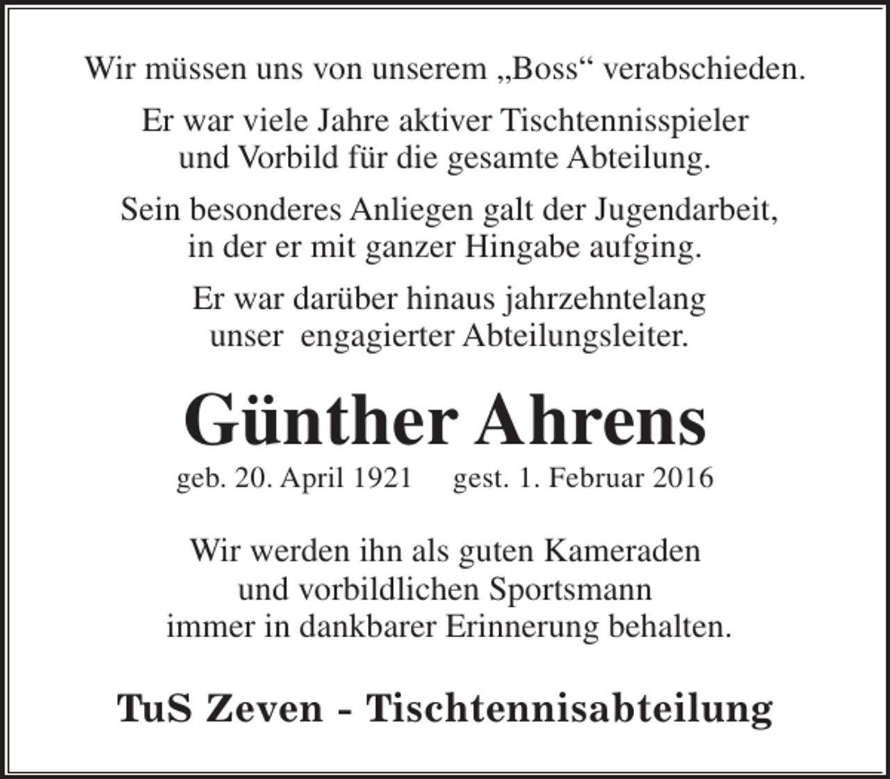 <p>Wir müssen uns von unserem „Boss“ verabschieden.<br />Er war viele Jahre aktiver Tischtennisspieler<br />und Vorbild für die gesamte Abteilung.<br />Sein besonderes Anliegen galt der Jugendarbeit,<br />in der er mit ganzer Hingabe aufging.<br />Er war darüber hinaus jahrzehntelang<br />unser engagierter Abteilungsleiter.</p><p>Günther Ahrens</p><p>geb. 20. April 1921</p><p>gest. 1. Februar 2016</p><p>Wir werden ihn als guten Kameraden<br />und vorbildlichen Sportsmann<br />immer in dankbarer Erinnerung behalten.</p><p>TuS Zeven - Tischtennisabteilung</p>