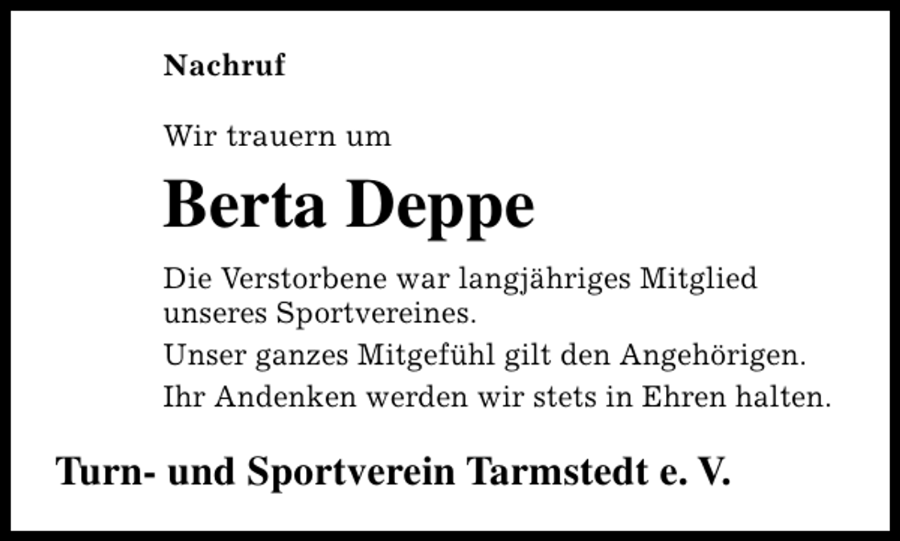 <p>Nachruf<br />Wir trauern um</p><p>Berta Deppe<br />Die Verstorbene war langjähriges Mitglied<br />unseres Sportvereines.<br />Unser ganzes Mitgefühl gilt den Angehörigen.<br />Ihr Andenken werden wir stets in Ehren halten.</p><p>Turn- und Sportverein Tarmstedt e. V.</p>