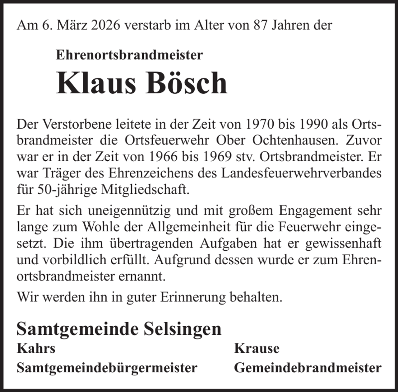 <p>Am 6. März 2026 verstarb im Alter von 87 Jahren der<br />Ehrenortsbrandmeister</p>
<p>Klaus Bösch<br />Der Verstorbene leitete in der Zeit von 1970 bis 1990 als Ortsbrandmeister die Ortsfeuerwehr Ober Ochtenhausen. Zuvor<br />war er in der Zeit von 1966 bis 1969 stv. Ortsbrandmeister. Er<br />war Träger des Ehrenzeichens des Landesfeuerwehrverbandes<br />für 50-jährige Mitgliedschaft.<br />Er hat sich uneigennützig und mit großem Engagement sehr<br />lange zum Wohle der Allgemeinheit für die Feuerwehr eingesetzt. Die ihm übertragenden Aufgaben hat er gewissenhaft<br />und vorbildlich erfüllt. Aufgrund dessen wurde er zum Ehrenortsbrandmeister ernannt.<br />Wir werden ihn in guter Erinnerung behalten.</p>
<p>Samtgemeinde Selsingen<br />Kahrs<br />Samtgemeindebürgermeister</p>
<p>Krause<br />Gemeindebrandmeister</p>