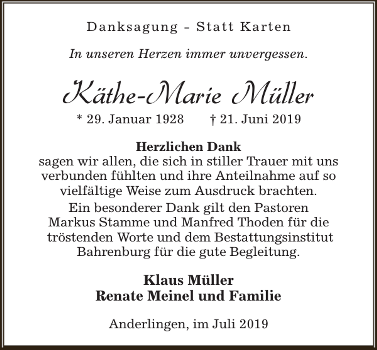 <p>D a n k s a g u n g - S t a t t K a rt e n<br />In unseren Herzen immer unvergessen.</p><p>Käthe-Marie Müller<br />* 29. Januar 1928</p><p>† 21. Juni 2019</p><p>Herzlichen Dank<br />sagen wir allen, die sich in stiller Trauer mit uns<br />verbunden fühlten und ihre Anteilnahme auf so<br />vielfältige Weise zum Ausdruck brachten.<br />Ein besonderer Dank gilt den Pastoren<br />Markus Stamme und Manfred Thoden für die<br />tröstenden Worte und dem Bestattungsinstitut<br />Bahrenburg für die gute Begleitung.</p><p>Klaus Müller<br />Renate Meinel und Familie<br />Anderlingen, im Juli 2019</p>