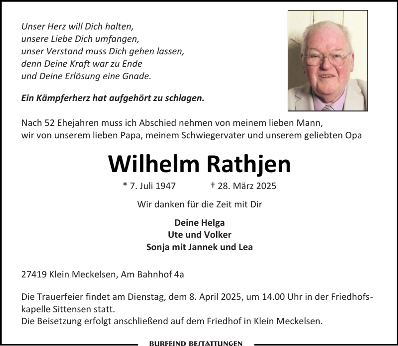 <p>Unser Herz will Dich halten,<br />unsere Liebe Dich umfangen,<br />unser Verstand muss Dich gehen lassen,<br />denn Deine Kraft war zu Ende<br />und Deine Erlösung eine Gnade.<br />Ein Kämpferherz hat aufgehört zu schlagen.<br />Nach 52 Ehejahren muss ich Abschied nehmen von meinem lieben Mann,<br />wir von unserem lieben Papa, meinem Schwiegervater und unserem geliebten Opa</p><p>Wilhelm Rathjen<br />* 7. Juli 1947</p><p>† 28. März 2025</p><p>Wir danken für die Zeit mit Dir<br />Deine Helga<br />Ute und Volker<br />Sonja mit Jannek und Lea<br />27419 Klein Meckelsen, Am Bahnhof 4a<br />Die Trauerfeier findet am Dienstag, dem 8. April 2025, um 14.00 Uhr in der Friedhofskapelle Sittensen statt.<br />Die Beisetzung erfolgt anschließend auf dem Friedhof in Klein Meckelsen.</p>