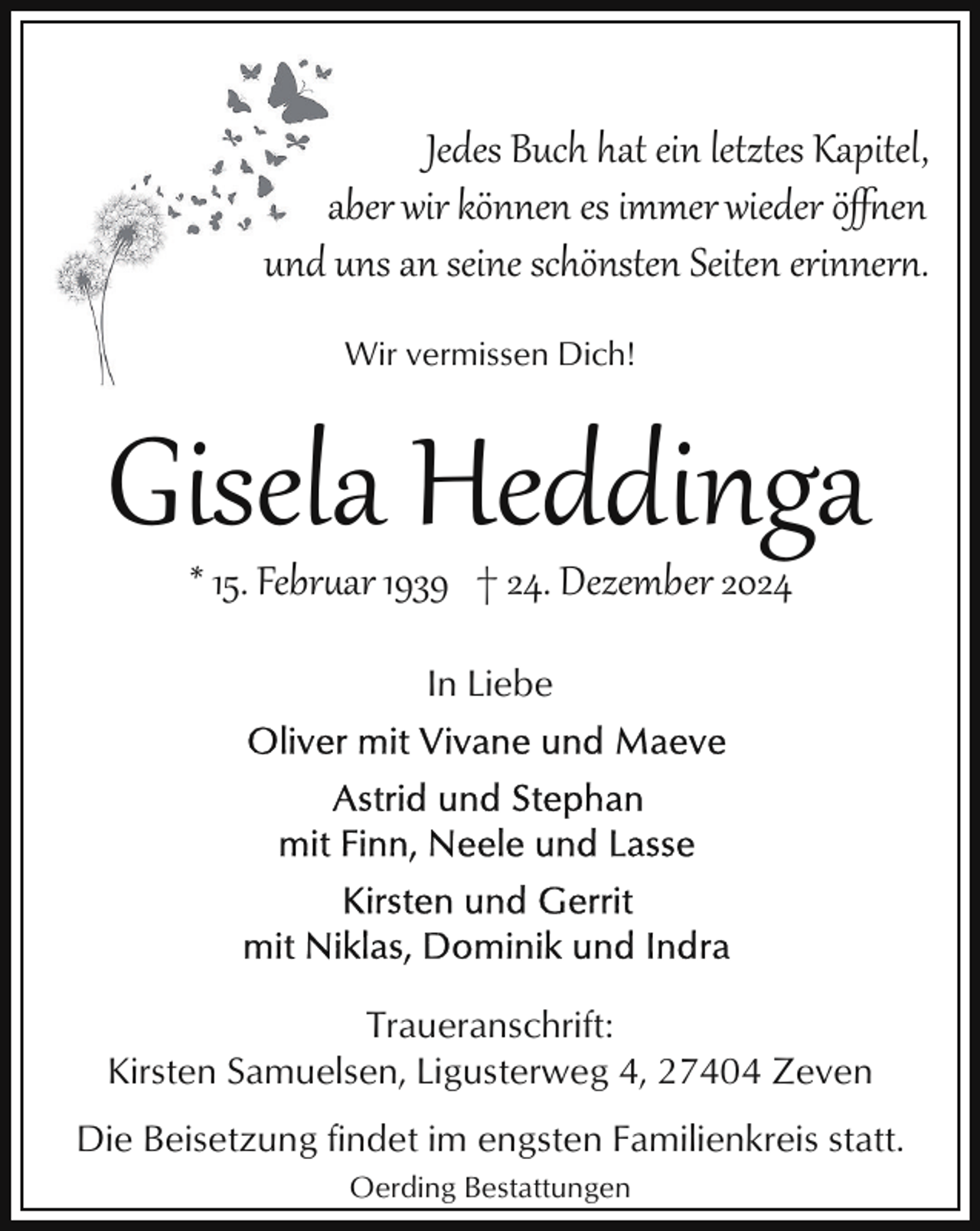 <p>Jedes Buch hat ein letztes Kapitel,<br />aber wir können es immer wieder öﬀ*en<br />und uns an seine schönsten Seiten erinner*.<br />Wir vermissen Dich!</p><p>Gisela Heddinga<br />* 15. Febr�ar 1939 † 24. Dezember 2024<br />In Liebe</p><p>Traueranschrift:<br />Kirsten Samuelsen, Ligusterweg 4, 27404 Zeven<br />Die Beisetzung findet im engsten Familienkreis statt.<br />Oerding Bestattungen</p>