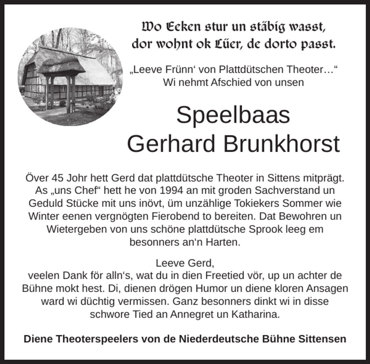<p>Wo Eeken stur un stäbig wasst,<br />dor wohnt ok Lüer, de dorto passt.<br />„Leeve Frünn‘ von Plattdütschen Theoter…“<br />Wi nehmt Afschied von unsen</p><p>Speelbaas<br />Gerhard Brunkhorst<br />Över 45 Johr hett Gerd dat plattdütsche Theoter in Sittens mitprägt.<br />As „uns Chef“ hett he von 1994 an mit groden Sachverstand un<br />Geduld Stücke mit uns inövt, üm unzählige Tokiekers Sommer wie<br />Winter eenen vergnögten Fierobend to bereiten. Dat Bewohren un<br />Wietergeben von uns schöne plattdütsche Sprook leeg em<br />besonners an‘n Harten.<br />Leeve Gerd,<br />veelen Dank för alln‘s, wat du in dien Freetied vör, up un achter de<br />Bühne mokt hest. Di, dienen drögen Humor un diene kloren Ansagen<br />ward wi düchtig vermissen. Ganz besonners dinkt wi in disse<br />schwore Tied an Annegret un Katharina.<br />Diene Theoterspeelers von de Niederdeutsche Bühne Sittensen</p>