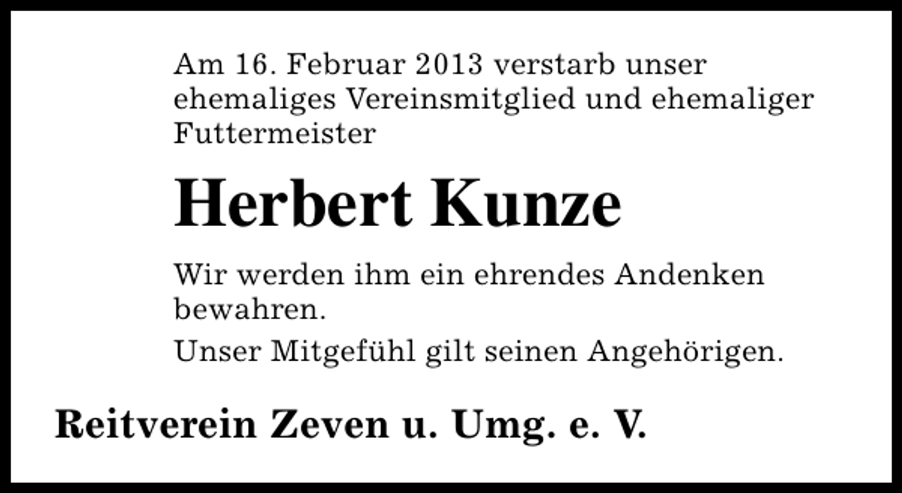 <p>Am 16. Februar 2013 verstarb unser<br />ehemaliges Vereinsmitglied und ehemaliger<br />Futtermeister</p><p>Herbert Kunze<br />Wir werden ihm ein ehrendes Andenken<br />bewahren.<br />Unser Mitgefühl gilt seinen Angehörigen.</p><p>Reitverein Zeven u. Umg. e. V.</p>