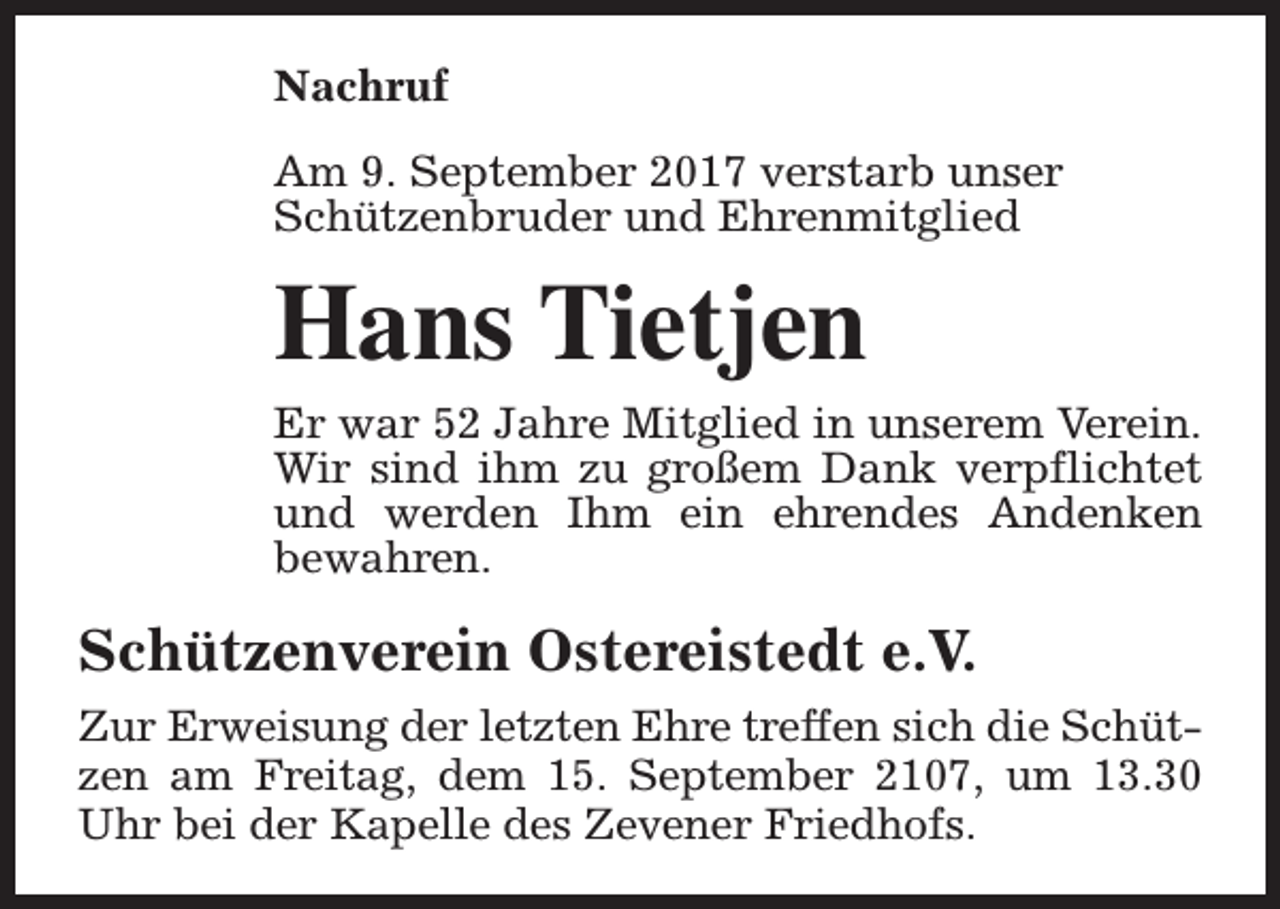 <p>Nachruf<br />Am 9. September 2017 verstarb unser<br />Schützenbruder und Ehrenmitglied</p><p>Hans Tietjen<br />Er war 52 Jahre Mitglied in unserem Verein.<br />Wir sind ihm zu großem Dank verpflichtet<br />und werden Ihm ein ehrendes Andenken<br />bewahren.</p><p>Schützenverein Ostereistedt e.V.<br />Zur Erweisung der letzten Ehre treffen sich die Schützen am Freitag, dem 15. September 2107, um 13.30<br />Uhr bei der Kapelle des Zevener Friedhofs.</p>