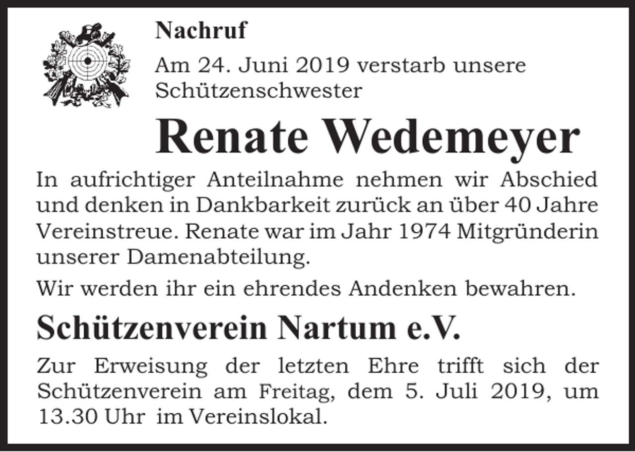 <p>Nachruf<br />Am 24. Juni 2019 verstarb unsere<br />Schützenschwester</p><p>Renate Wedemeyer</p><p>In aufrichtiger Anteilnahme nehmen wir Abschied<br />und denken in Dankbarkeit zurück an über 40 Jahre<br />Vereinstreue. Renate war im Jahr 1974 Mitgründerin<br />unserer Damenabteilung.<br />Wir werden ihr ein ehrendes Andenken bewahren.</p><p>Schützenverein Nartum e.V.</p><p>Zur Erweisung der letzten Ehre trifft sich der<br />Schützenverein am Freitag, dem 5. Juli 2019, um<br />13.30 Uhr im Vereinslokal.</p>