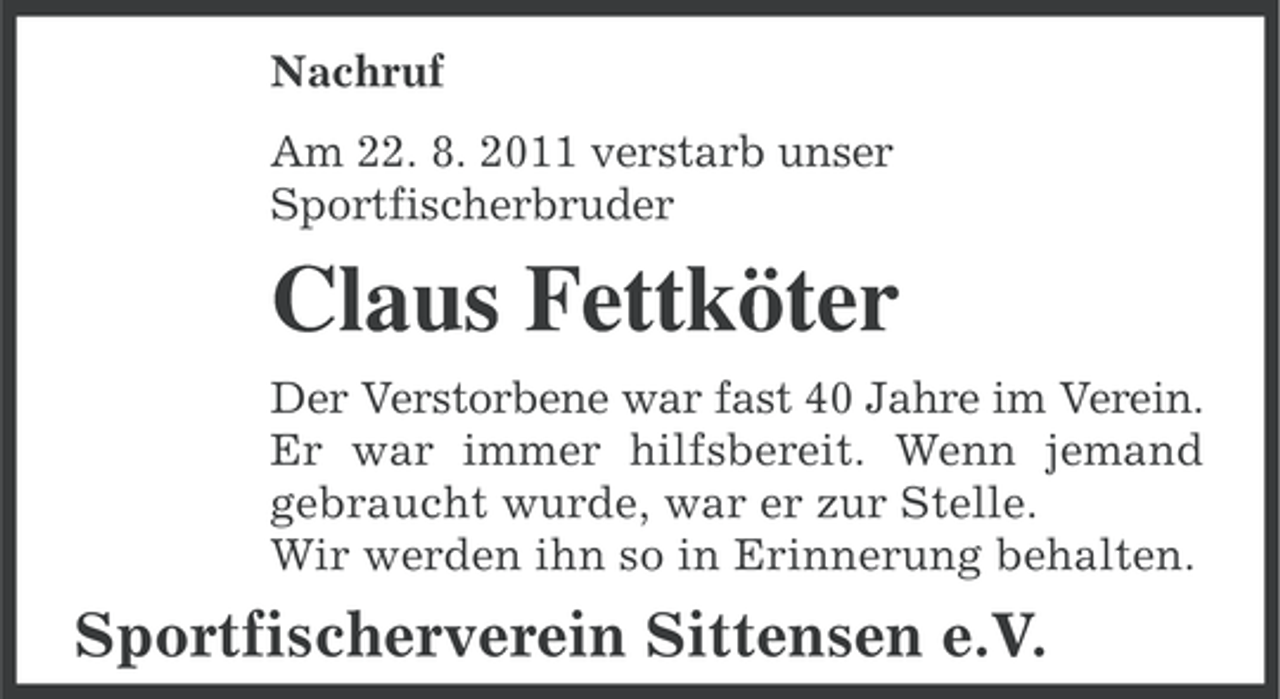 <p>Nachruf<br />Am 22. 8. 2011 verstarb unser<br />Sportfischerbruder</p><p>Claus Fettköter<br />Der Verstorbene war fast 40 Jahre im Verein.<br />Er war immer hilfsbereit. Wenn jemand<br />gebraucht wurde, war er zur Stelle.<br />Wir werden ihn so in Erinnerung behalten.</p><p>Sportfischerverein Sittensen e.V.</p>
