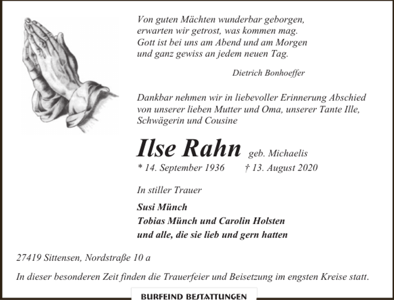 <p>Von guten Mächten wunderbar geborgen,<br />erwarten wir getrost, was kommen mag.<br />Gott ist bei uns am Abend und am Morgen<br />und ganz gewiss an jedem neuen Tag.<br />Dietrich Bonhoeffer</p><p>Dankbar nehmen wir in liebevoller Erinnerung Abschied<br />von unserer lieben Mutter und Oma, unserer Tante Ille,<br />Schwägerin und Cousine</p><p>Ilse Rahn</p><p>* 14. September 1936</p><p>geb. Michaelis<br />† 13. August 2020</p><p>In stiller Trauer<br />Susi Münch<br />Tobias Münch und Carolin Holsten<br />und alle, die sie lieb und gern hatten<br />27419 Sittensen, Nordstraße 10 a<br />In dieser besonderen Zeit finden die Trauerfeier und Beisetzung im engsten Kreise statt .<br />Burfeind Bestattungen</p>
