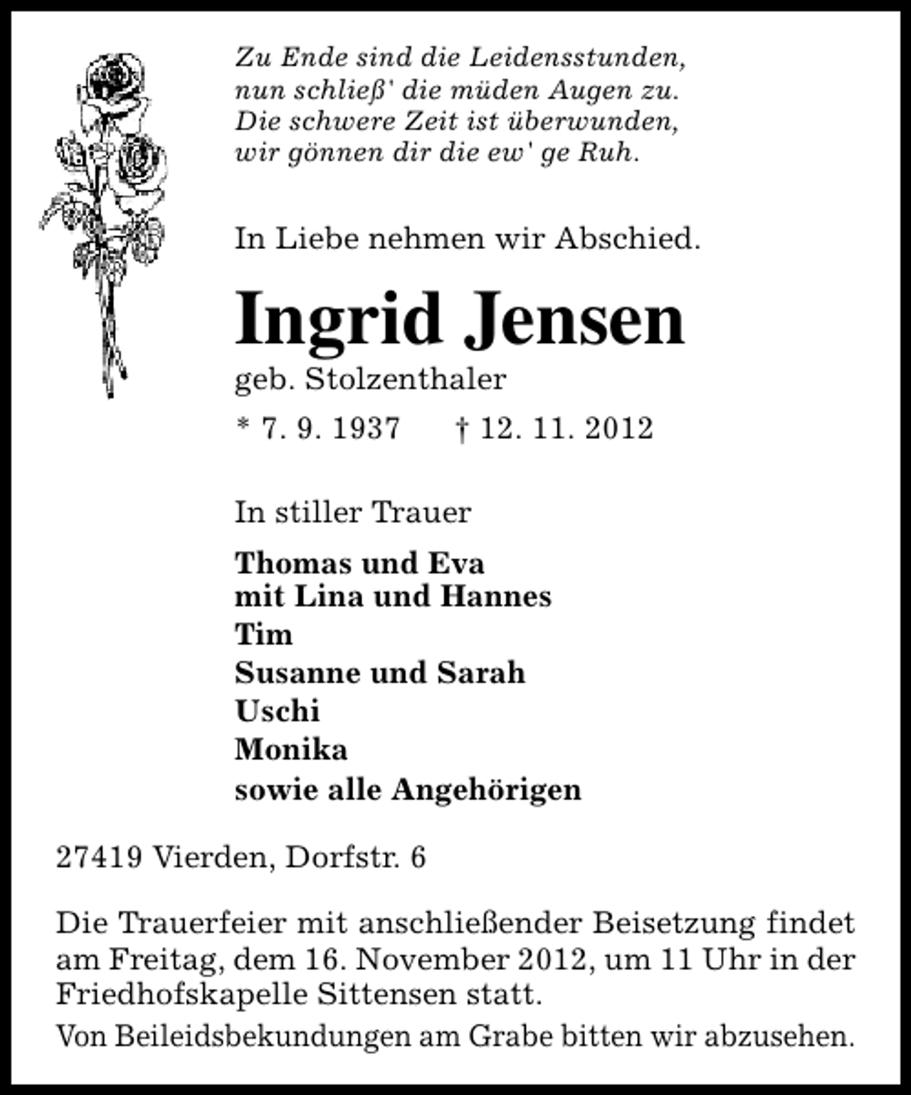 <p>Zu Ende sind die Leidensstunden,<br />nun schließ' die müden Augen zu.<br />Die schwere Zeit ist überwunden,<br />wir gönnen dir die ew' ge Ruh.</p><p>In Liebe nehmen wir Abschied.</p><p>Ingrid Jensen</p><p>geb. Stolzenthaler<br />* 7. 9. 1937</p><p>† 12. 11. 2012</p><p>In stiller Trauer<br />Thomas und Eva<br />mit Lina und Hannes<br />Tim<br />Susanne und Sarah<br />Uschi<br />Monika<br />sowie alle Angehörigen<br />27419 Vierden, Dorfstr. 6<br />Die Trauerfeier mit anschließender Beisetzung findet<br />am Freitag, dem 16. November 2012, um 11 Uhr in der<br />Friedhofskapelle Sittensen statt.<br />Von Beileidsbekundungen am Grabe bitten wir abzusehen.</p>