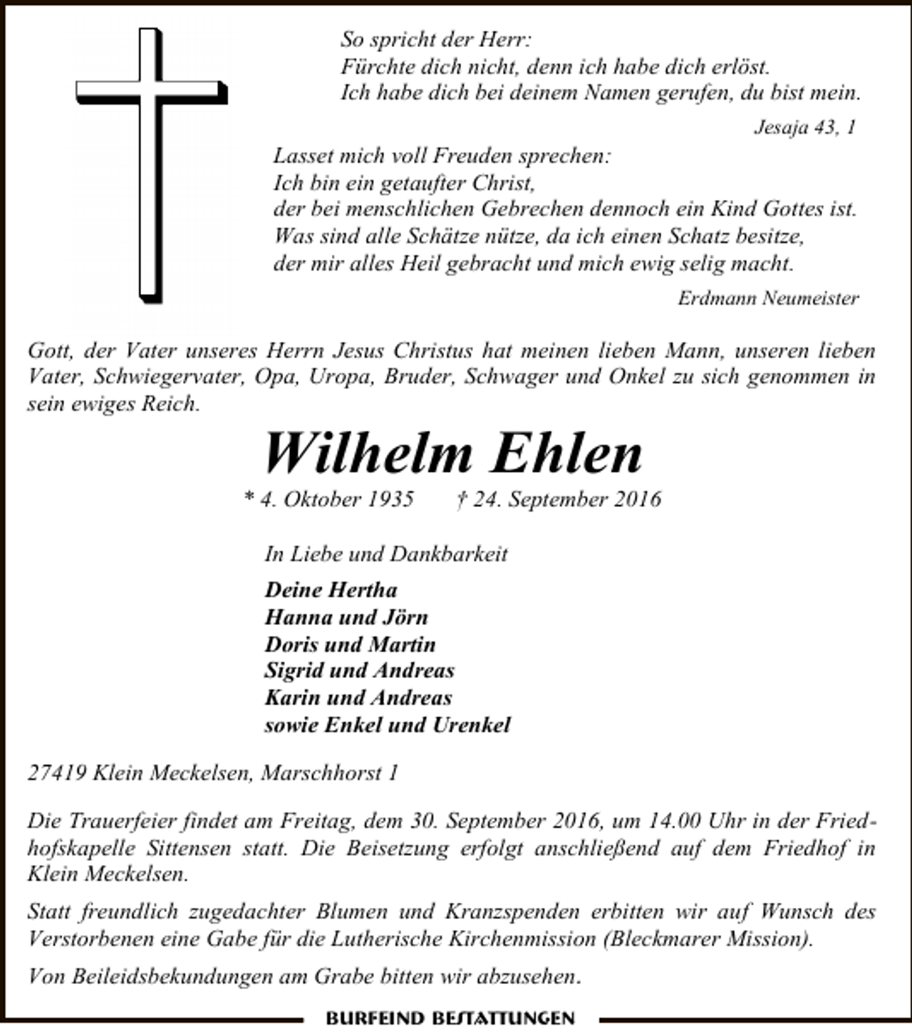 <p>So spricht der Herr:<br />Fürchte dich nicht, denn ich habe dich erlöst.<br />Ich habe dich bei deinem Namen gerufen, du bist mein.<br />Jesaja 43, 1</p><p>Lasset mich voll Freuden sprechen:<br />Ich bin ein getaufter Christ,<br />der bei menschlichen Gebrechen dennoch ein Kind Gottes ist.<br />Was sind alle Schätze nütze, da ich einen Schatz besitze,<br />der mir alles Heil gebracht und mich ewig selig macht.<br />Erdmann Neumeister</p><p>Gott, der Vater unseres Herrn Jesus Christus hat meinen lieben Mann, unseren lieben<br />Vater, Schwiegervater, Opa, Uropa, Bruder, Schwager und Onkel zu sich genommen in<br />sein ewiges Reich.</p><p>Wilhelm Ehlen</p><p>* 4. Oktober 1935</p><p>† 24. September 2016</p><p>In Liebe und Dankbarkeit<br />Deine Hertha<br />Hanna und Jörn<br />Doris und Martin<br />Sigrid und Andreas<br />Karin und Andreas<br />sowie Enkel und Urenkel<br />27419 Klein Meckelsen, Marschhorst 1<br />Die Trauerfeier findet am Freitag, dem 30. September 2016, um 14.00 Uhr in der Friedhofskapelle Sittensen statt. Die Beisetzung erfolgt anschließend auf dem Friedhof in<br />Klein Meckelsen.<br />Statt freundlich zugedachter Blumen und Kranzspenden erbitten wir auf Wunsch des<br />Verstorbenen eine Gabe für die Lutherische Kirchenmission (Bleckmarer Mission).<br />Von Beileidsbekundungen am Grabe bitten wir abzusehen.<br />Burfeind Bestattungen</p>