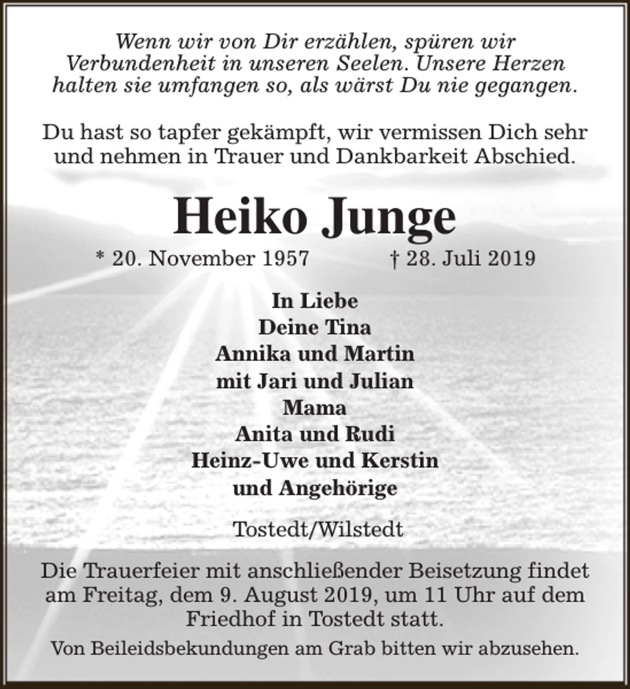 <p>Wenn wir von Dir erzählen, spüren wir<br />Verbundenheit in unseren Seelen. Unsere Herzen<br />halten sie umfangen so, als wärst Du nie gegangen.<br />Du hast so tapfer gekämpft, wir vermissen Dich sehr<br />und nehmen in Trauer und Dankbarkeit Abschied.</p><p>Heiko Junge</p><p>* 20. November 1957</p><p>† 28. Juli 2019</p><p>In Liebe<br />Deine Tina<br />Annika und Martin<br />mit Jari und Julian<br />Mama<br />Anita und Rudi<br />Heinz-Uwe und Kerstin<br />und Angehörige<br />Tostedt/Wilstedt<br />Die Trauerfeier mit anschließender Beisetzung findet<br />am Freitag, dem 9. August 2019, um 11 Uhr auf dem<br />Friedhof in Tostedt statt.<br />Von Beileidsbekundungen am Grab bitten wir abzusehen.</p>
