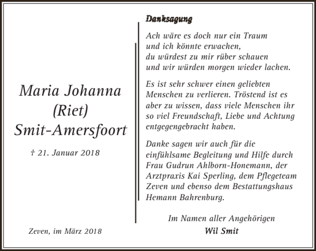 <p>Ach wäre es doch nur ein Traum<br />und ich könnte erwachen,<br />du würdest zu mir rüber schauen<br />und wir würden morgen wieder lachen.</p><p>Maria Johanna<br />(Riet)<br />Smit-Amersfoort<br />† 21. Januar 2018</p><p>Es ist sehr schwer einen geliebten<br />Menschen zu verlieren. Tröstend ist es<br />aber zu wissen, dass viele Menschen ihr<br />so viel Freundschaft, Liebe und Achtung<br />entgegengebracht haben.<br />Danke sagen wir auch für die<br />einfühlsame Begleitung und Hilfe durch<br />Frau Gudrun Ahlborn-Honemann, der<br />Arztpraxis Kai Sperling, dem Pﬂegeteam<br />Zeven und ebenso dem Bestattungshaus<br />Hemann Bahrenburg.<br />Im Namen aller Angehörigen</p><p>Zeven, im März 2018</p>