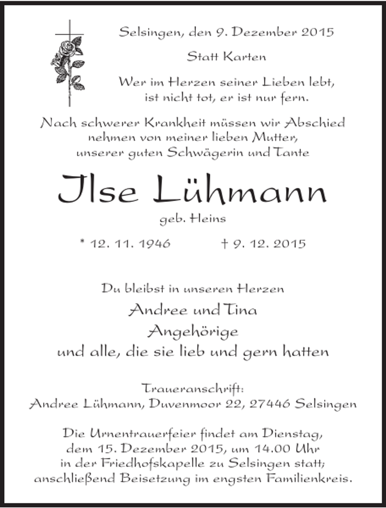<p>Selsingen, den 9. Dezember 2015<br />Statt Karten<br />Wer im Herzen seiner Lieben lebt,<br />ist nicht tot, er ist nur fern.<br />Nach schwerer Krankheit müssen wir Abschied<br />nehmen von meiner lieben Mutter,<br />unserer guten Schwägerin und Tante</p>
<p>Ilse Lühmann<br />geb. Heins</p>
<p>* 12. 11. 1946</p>
<p>† 9. 12. 2015</p>
<p>Du bleibst in unseren Herzen</p>
<p>Andree und Tina<br />Angehörige<br />und alle, die sie lieb und gern hatten<br />Traueranschrift:<br />Andree Lühmann, Duvenmoor 22, 27446 Selsingen<br />Die Urnentrauerfeier findet am Dienstag,<br />dem 15. Dezember 2015, um 14.00 Uhr<br />in der Friedhofskapelle zu Selsingen statt;<br />anschließend Beisetzung im engsten Familienkreis.</p>