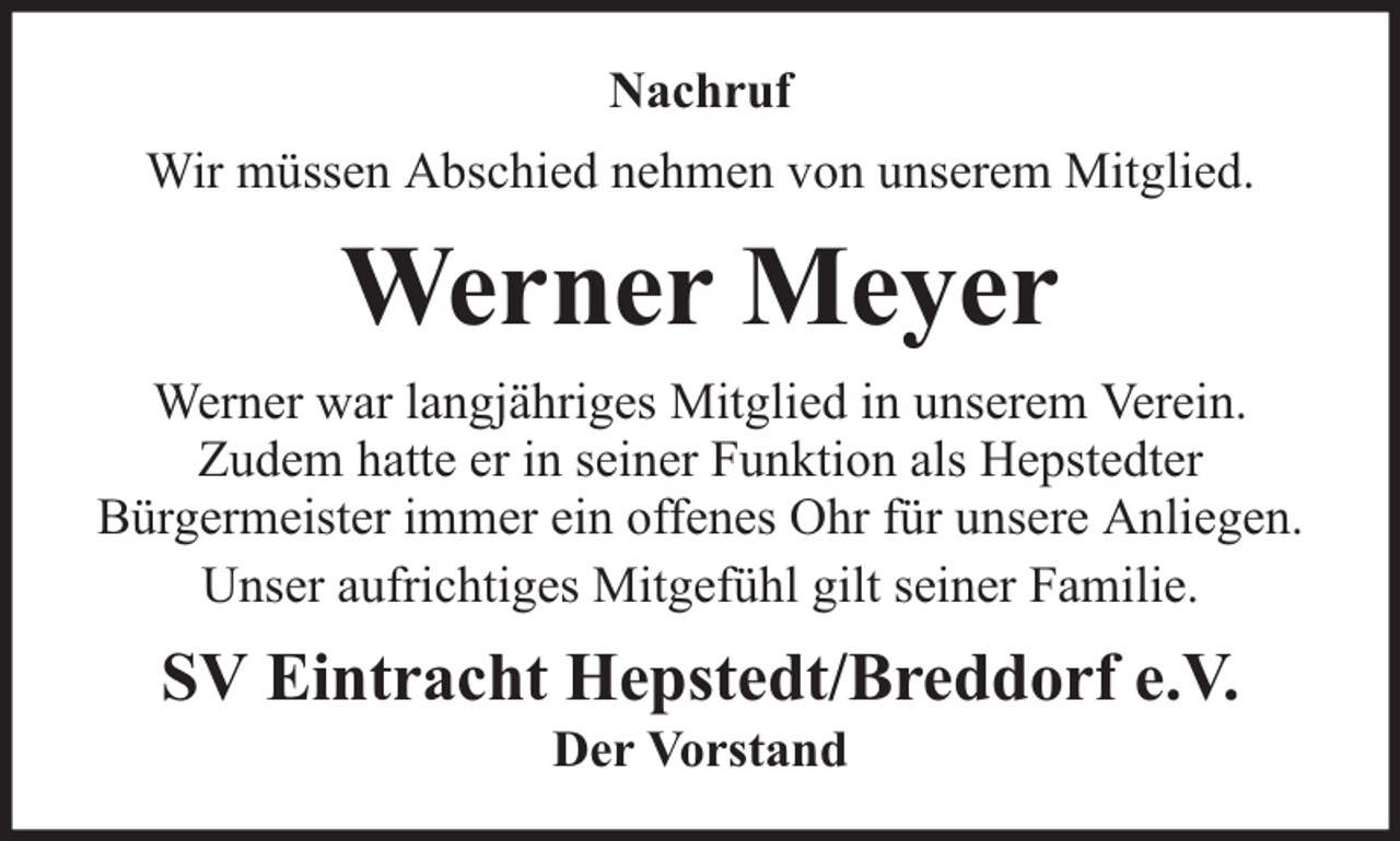 <p>Nachruf<br />Wir müssen Abschied nehmen von unserem Mitglied.</p><p>Werner Meyer<br />Werner war langjähriges Mitglied in unserem Verein.<br />Zudem hatte er in seiner Funktion als Hepstedter<br />Bürgermeister immer ein offenes Ohr für unsere Anliegen.<br />Unser aufrichtiges Mitgefühl gilt seiner Familie.</p><p>SV Eintracht Hepstedt/Breddorf e.V.<br />Der Vorstand</p>