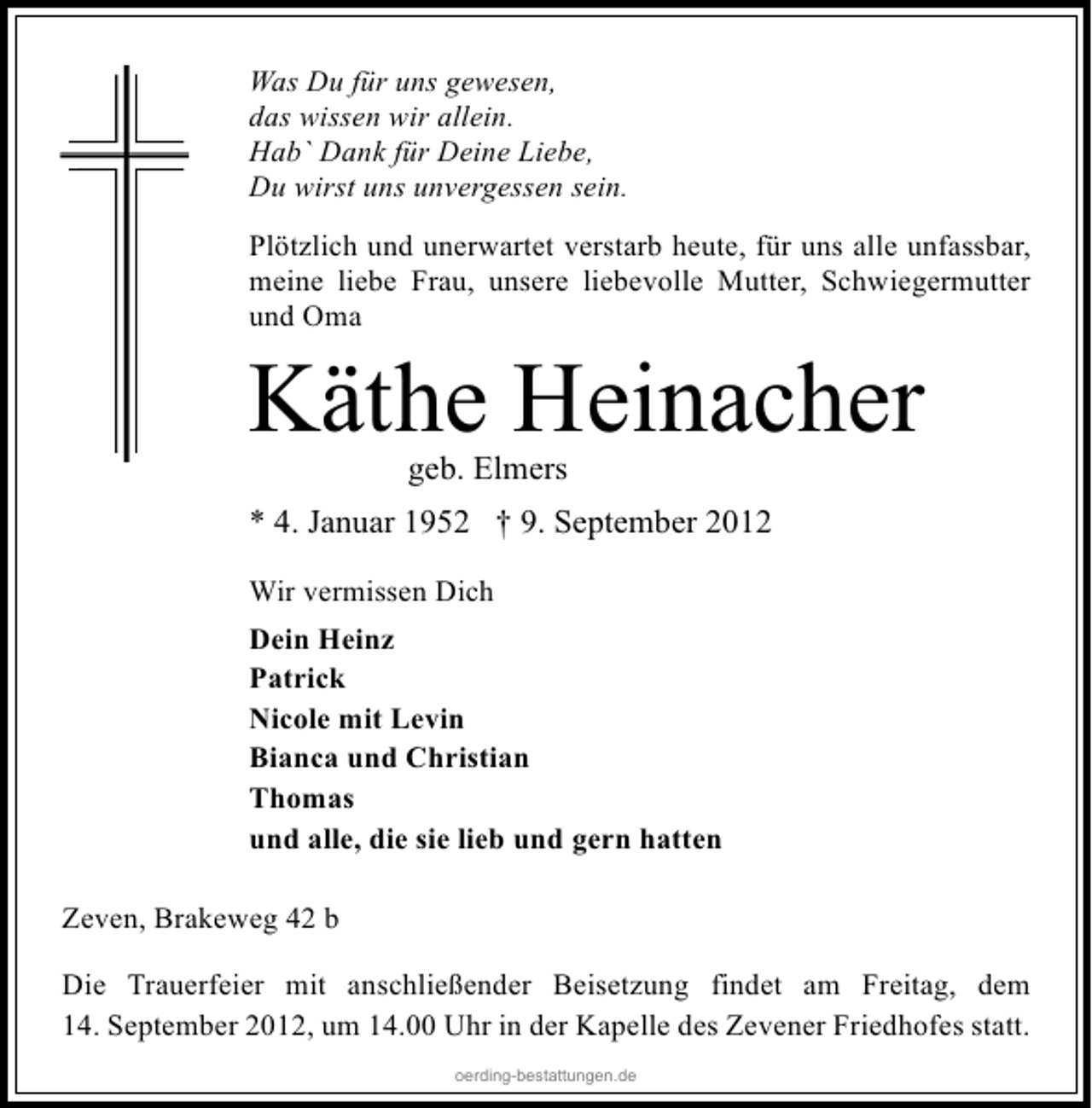 <p>Was Du für uns gewesen,<br />das wissen wir allein.<br />Hab` Dank für Deine Liebe,<br />Du wirst uns unvergessen sein.<br />Plötzlich und unerwartet verstarb heute, für uns alle unfassbar,<br />meine liebe Frau, unsere liebevolle Mutter, Schwiegermutter<br />und Oma</p><p>Käthe Heinacher<br />geb. Elmers</p><p>* 4. Januar 1952 † 9. September 2012<br />Wir vermissen Dich<br />Dein Heinz<br />Patrick<br />Nicole mit Levin<br />Bianca und Christian<br />Thomas<br />und alle, die sie lieb und gern hatten<br />Zeven, Brakeweg 42 b<br />Die Trauerfeier mit anschließender Beisetzung findet am Freitag, dem<br />14. September 2012, um 14.00 Uhr in der Kapelle des Zevener Friedhofes statt.<br />oerding-bestattungen.de</p>
