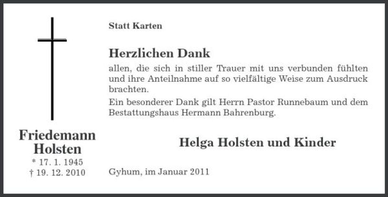 <p>Statt Karten</p><p>Herzlichen Dank<br />allen, die sich in stiller Trauer mit uns verbunden fühlten und ihre Anteilnahme auf so vielfältige Weise zum Ausdruck brachten. Ein besonderer Dank gilt Herrn Pastor Runnebaum und dem Bestattungshaus Hermann Bahrenburg.</p><p>Friedemann Holsten<br />* 17. 1. 1945 † 19. 12. 2010</p><p>Helga Holsten und Kinder<br />Gyhum, im Januar 2011</p>